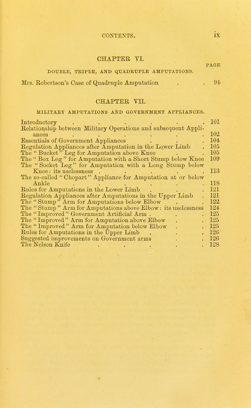 CHAPTER YI. PAGE DOUBLE, TRIPLE, AND QUADRUPLE AMPUTATIONS. Mrs. Robertson's Case of Quadruple Amputation . . 94 CHAPTER VII. MILITARY AMPUTATIONS AiJD GOVERNMENT APPLIANCES. Introductory ...... 101 Relationship between Military Operations and subsequent Appli- ances ...... 102 Essentials of Government Appliances . . . 104 Regulation Appliances after Amputation in tbe Lower Limb . 105 The  Bucket Leg for Amputation above Knee . . 105 The '• Box Leg  for Amputation with a Short Stump below Knee 109 The Socket Leg for Amputation with a Long Stump below Knee: its uselessness ..... 113 The so-called  Chopart Appliance for Amputation at or below Ankle . . . . . . 11& Rules for Amputations in the Lower Limb . . . 121 Regulation Appliances after Amputations in the Upper Limb . 121 The  Stump Arm for Amputations below Elbow . . 122 The  Stump  Arm for Amputations above Elbow: its uselessness 124 The Improved Government Ai'tificial Arm . . . 125 The  Improved Arm for Amputation above Elbow . . 125 The  Improved Arm for Amputation below Elbow . . 125 Rules for Amputations in the Upper Limb . . . 126 Suggested improvements on Government arms . . 126 The Nelson Knife ..... 128-