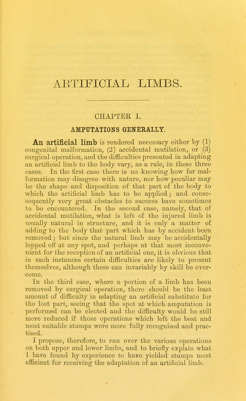 ARTIFICIAL LIMBS. CHAPTEE I. AMPUTATIONS GENERALLY. An artificial limb is rendered necessary eitlier hj (1) congenital malformation, (2) accidental mutilation, or (3) surgical operation, and the difl&culties presented in adapting an artificial Hmb to the body vary, as a rule, in these three cases. In the first case there is no knowing how far mal- formation may disagree with nature, nor how peculiar may be the shape and disposition of that part of the body to which the artificial limb has to be applied; and conse- sequently very great obstacles to success have sometimes to be encountered. In the second case, namely, that of accidental mutilation, what is left of the injured limb is usually natural in structure, and it is only a matter of adding to the body that part which has by accident been removed; but since the natural limb may be accidentally lopped oii at any spot, and perhaps at that most inconve- nient for the reception of an artificial one, it is obvious that in such instances certain difiiculties are likely to pi-esent themselves, although these can invariably by skill be over- come. In the third case, where a portion of a limb has been removed by surgical operation, there should be the least amount of difficulty in adapting an artificial substitute for the lost part, seeing that the spot at which amputation is performed can be elected and the difficulty would be still more reduced if those operations which left the best and most suitable stumps were more fully recognised and prac- tised. I propose, therefore, to run over the various operations on both upper and lower limbs, and to briefly explain what I have found by experienco to have yielded stumps most efficient for receiving the adaptation of an artificial limb.