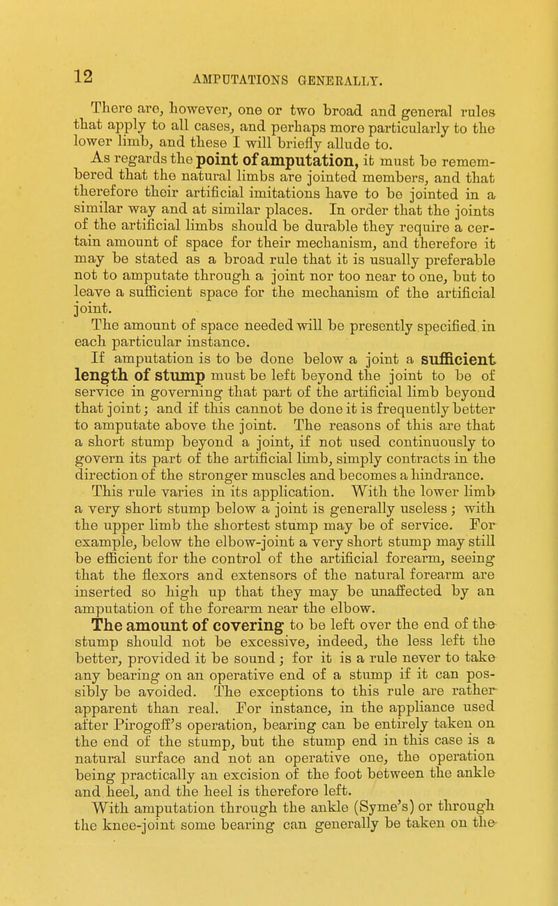 There are^ however, one or two broad and general rules that apply to all cases, and perhaps more particularly to the lower limb, and these I will briefly allude to. As regards the point of amputation, it must be remem- bered that the natural limbs are jointed members, and that therefore their artificial imitations have to be jointed in a similar way and at similar places. In order that the joints of the artificial limbs should be durable they require a cer- tain amount of space for their mechanism, and therefore it may be stated as a broad rule that it is usually preferable not to amputate through a joint nor too near to one, but to leave a sufiicient space for the mechanism of the artificial joint. The amount of space needed will be presently specified, in each particular instance. If amputation is to be done below a joint a sufficient length of stump must be left beyond the joint to be of service in governing that part of the artificial limb beyond that joint; and if this cannot be done it is frequently better to amputate above the joint. The reasons of this are that a short stump beyond a joint, if not used continuously to govern its part of the artificial limb, simply contracts in the direction of the stronger muscles and becomes a hindrance. This rule varies in its application. With the lower limb a very short stump below a joint is generally useless; with the upper limb the shortest stump may be of service. For example, below the elbow-joint a very short stump may still be efficient for the control of the artificial forearm, seeing that the flexors and extensors of the natural forearm are inserted so high up that they may be unaffected by an amputation of the forearm near the elbow. The amount of covering to be left over the end of the stump should not be excessive, indeed, the less left the better, provided it be sound; for it is a rule never to take any bearing on an operative end of a stump if it can pos- sibly be avoided. The exceptions to this rule are rather apparent than real. Tor instance, in the appliance used after Pirogoff's operation, bearing can be entirely taken on the end of the stump, but the stump end in this case is a natural surface and not an operative one, the operation being practically an excision of the foot between the ankle and heel, and the heel is therefore left. With amputation through the ankle (Syme's) or through the knee-joint some bearing can generally be taken on the-