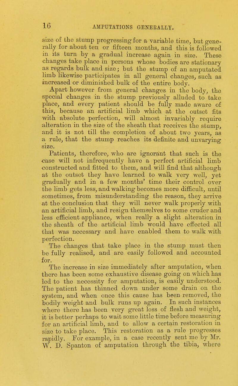 size of tlio stump progressing for a variable time, but gene- rally for about ten or fifteen months, and tliis is followed in its turn by a gradual increase again in size. These changes take place in persons whose bodies are stationary as regards bulk and size; but the stump of an amputated limb likewise participates in all general changes, such as increased or diminished bulk of the entire body. Apart however from general changes in the body, the special changes in the stump previously alluded to take place, and every patient should be fully made aware of this, because an artificial limb which at the outset fits with absolute perfection, will almost invariably require alteration in the size of the sheath that receives the stump, and it is not till the completion of about two years, as a rule, that the stump reaches its definite and unvarying size. Patients, therefore, who are ignorant that such is the •case will not infrequently have a perfect artificial limb ■constructed and fitted to them, and will find that although at the outset they have learned to walk very well, yet gradually and in a few months' time their control over the limb gets less, and walking becomes more diflB.cult, until sometimes, from misunderstanding the reason, they arrive at the conclusion that they will never walk properly with an artificial limb, and resign themselves to some cruder and less efl&cient appliance, when really a slight alteration in the sheath of the artificial limb would have effected all that was necessary and have enabled them to walk with perfection. The changes that take place in the stump must then be fully realised, and are easily followed and accounted for. The increase in size immediately after amputation, when there has been some exhaustive disease going on which has led to the necessity for amputation, is easily understood. The patient has thinned down under some drain on the system, and when once this cause has been removed, the bodily weight and bulk runs up again. In such instances where there has been very great loss of flesh and weight, it is better perhaps to wait some little time before measuring for an artificial limb, and to allow a certain restoration in size to take place. This restoration as a rule progresses rapidly. For example, in a case recently sent mc by Mr. W. D. Spanton of amputation through the tibia, where