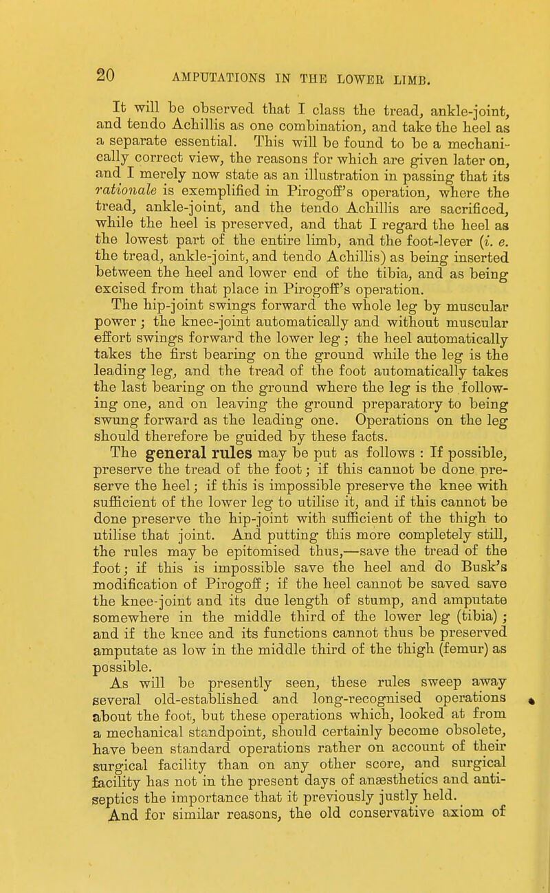 It will be observed that I class the tread, ankle-joint, and tendo Achillis as one combination, and take the heel as a separate essential. This will be found to be a mechani- cally correct view, the reasons for which are given later on, and I merely now state as an illustration in passing that its rationale is exemplified in Pirogoff's operation, where the tread, ankle-joint, and the tendo Achillis are sacrificed, while the heel is preserved, and that I regard the heel as the lowest part of the entire limb, and the foot-lever {i. e. the tread, ankle-joint, and tendo Achillis) as being inserted between the heel and lower end of the tibia, and as being excised from that place in Pirogofi's operation. The hip-joint swings forward the whole leg by muscular power ; the knee-joint automatically and without muscular effort swings forward the lower leg; the heel automatically takes the first bearing on the ground while the leg is the leading leg, and the tread of the foot automatically takes the last bearing on the ground where the leg is the follow- ing one, and on leaving the ground preparatory to being swung forward as the leading one. Operations on the leg should therefore be guided by these facts. The general rules may be put as follows : If possible, preserve the tread of the foot; if this cannot be done pre- serve the heel; if this is impossible preserve the knee with sufl&cient of the lower leg to utilise it, and if this cannot be done preserve the hip-joint with sufficient of the thigh to utilise that joint. And putting this more completely still, the rules may be epitomised thus,—save the tread of the foot; if this is impossible save the heel and do Busk's modification of Pirogoff; if the heel cannot be saved save the knee-joint and its due length of stump, and amputate somewhere in the middle third of the lower leg (tibia) ; and if the knee and its functions cannot thus be preserved amputate as low in the middle third of the thigh (femur) as possible. As will be presently seen, these rules sweep away several old-established and long-recognised operations » about the foot, but these operations which, looked at from a mechanical standpoint, should certainly become obsolete, have been standard operations rather on account of their surgical facility than on any other score, and surgical facility has not in the present days of anesthetics and anti- septics the importance that it previously justly held. ^ And for similar reasons, the old conservative axiom of