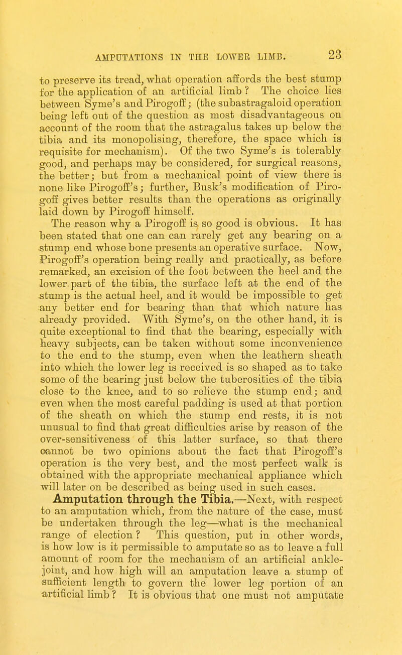 to preserve its tread^ wliafc operation affords tlie best stump for the application of an artificial limb ? Tlie clioice lies between Syme's and Pirogoff; (the subastragaloid operation being left out of the question as most disadvantageous on account of the room that the astragalus takes up below the tibia and its monopolising, therefore, the space which is requisite for mechanism). Of the two Sjme^s is tolerably- good, and perhaps may bo considered, for surgical reasons, the better; but from a mechanical point of view there is none like Pirogoff's; further, Busk's modification of Piro- goif gives better results than the operations as originally laid down by Pirogoff himself. The reason why a Pirogoff is so good is obvious. It has been stated that one can can rarely get any bearing on a stump end whose bone presents an operative surface. Now, Pirogoffs operation being really and practically, as before remarked, an excision of the foot between the heel and the lower part of the tibia, the surface left at the end of the stump is the actual heel, and it would be impossible to get any better end for bearing than that which nature has ali-eady provided. With Syme's, on the other hand, it is quite exceptional to find that the bearing, especially with heavy subjects, can be taken without some inconvenience to the end to the stump, even when the leathern sheath into which the lower leg is received is so shaped as to take some of the bearing just below the tuberosities of the tibia close to the knee, and to so relieve the stump end; and even when the most careful padding is used at that portion of the sheath on which the stump end rests, it is not unusual to find that great difficulties arise by reason of the over-sensitiveness of this latter surface, so that there cannot be two opinions about the fact that Pirogofi's operation is the very best, and the most perfect walk is obtained with the appropriate mechanical appliance which will later on be described as being used in such cases. Amputation through the Tibia.—Next, with respect to an amputation which, from the nature of the case, must be undertaken through the leg—^what is the mechanical range of election ? This question, put in other words, is how low is it permissible to amputate so as to leave a full amount of room for the mechanism of an artificial ankle- joint, and how high will an amputation leave a stump of sufficient length to govern the lower leg portion of an artificial limb ? It is obvious that one must not amputate