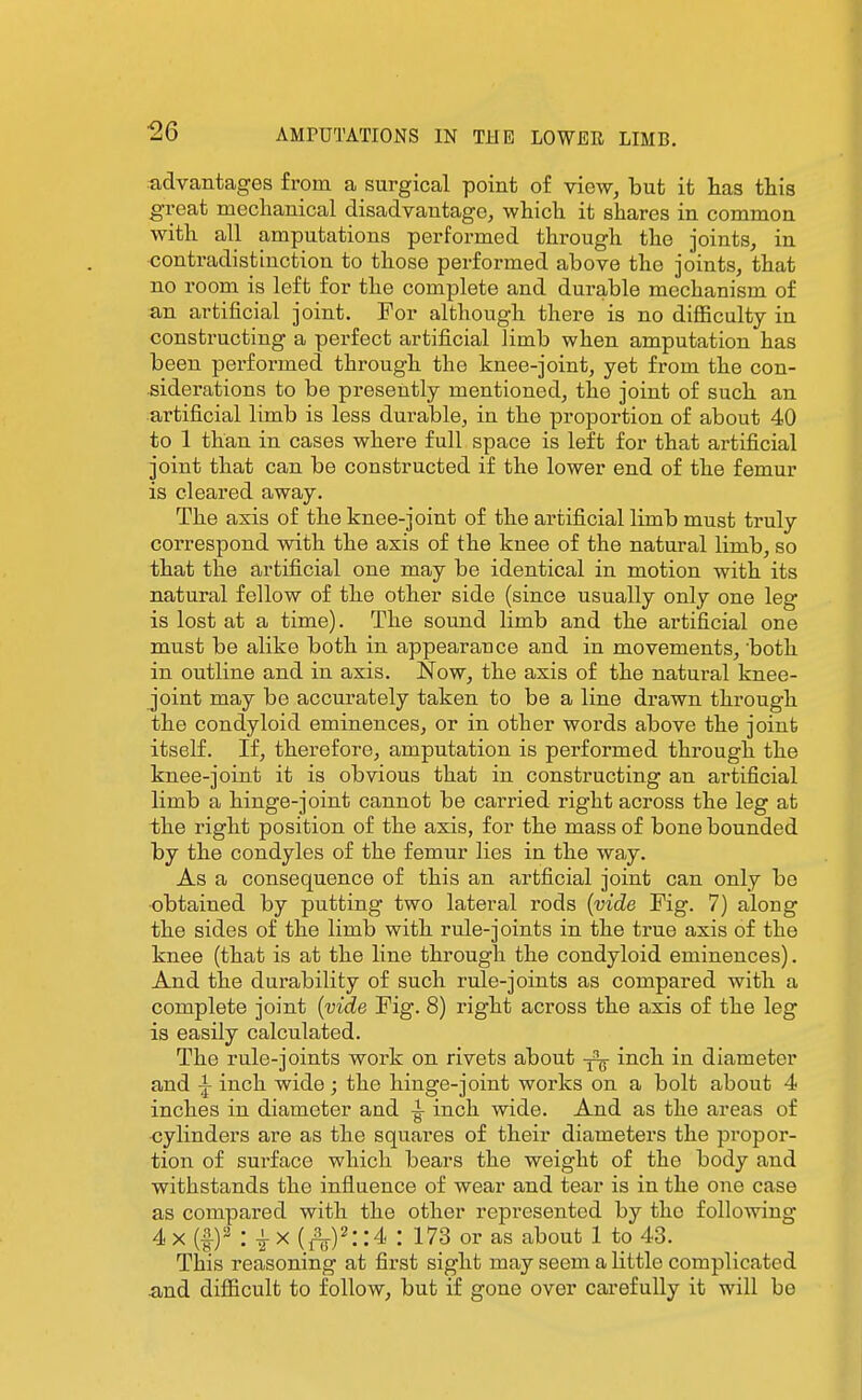 ^6 tidvantages from a surgical point of view, but it has this ^•reat mechanical disadvantage, which it shares in common with all amputations performed through the joints, in contradistinction to those performed above the joints, that no room is left for the complete and durable mechanism of an artificial joint. For although there is no difficulty in constructing a perfect artificial limb when amputation has been performed through the knee-joint, yet from the con- siderations to be presently mentioned, the joint of such an artificial limb is less durable, in the proportion of about 40 to 1 than in cases where full space is left for that artificial joint that can be constructed if the lower end of the femur is cleared away. The axis of the knee-joint of the artificial limb must truly correspond with the axis of the knee of the natural limb, so that the artificial one may be identical in motion with its natural fellow of the other side (since usually only one leg is lost at a time). The sound limb and the artificial one must be alike both in appearance and in movements, 'both in outline and in axis. Now, the axis of the natural knee- joint may be accurately taken to be a line drawn through the condyloid eminences, or in other words above the joint itself. If, therefore, amputation is performed through the knee-joint it is obvious that in constructing an artificial limb a hinge-joint cannot be carried right across the leg at the right position of the axis, for the mass of bone bounded by the condyles of the femur lies in the way. As a consequence of this an artficial joint can only be obtained by putting two lateral rods {vide Kg. 7) along the sides of the limb with rule-joints in the true axis of the knee (that is at the line through the condyloid eminences). And the durability of such rule-joints as compared with a complete joint {vide Fig. 8) right across the axis of the leg is easily calculated. The rule-joints work on rivets about inch in diameter and -J- inch wide; the hinge-joint works on a bolt about 4 inches in diameter and i inch wide. And as the areas of cylinders are as the squares of their diameters the propor- tion of surface which bears the weight of the body and withstands the influence of wear and tear is in the one case as compared with the other represented by the following 4 X (|)2 : ^x{^)^::4 : 17S or as about 1 to 43. This reasoning at first sight may seem a little complicated and difficult to follow, but if gone over carefully it will be