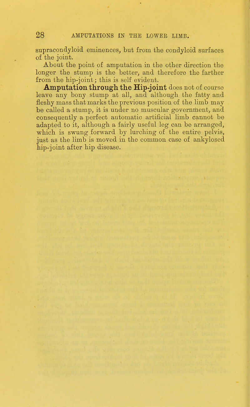 supracondyloid eminenceSj but from tlie condyloid surfaces of the joint. About tbe point of amputation in tbe other direction the longer the stump is the better, and therefore the farther from the hip-joint; this is self evident. Amputation through the Hip-joint does not of course leave any bony stump at all, and although the fatty and fleshy mass that marks the previous position of the limb may be called a stump, it is under no muscular govemihentj and consequently a perfect automatic artificial limb cannot be adapted to it, although a fairly useful leg can be arranged, which is swung forward by lurching of the entire pelvis, just as the limb is moved in the common case of ankylosed hip-joint after hip disease.