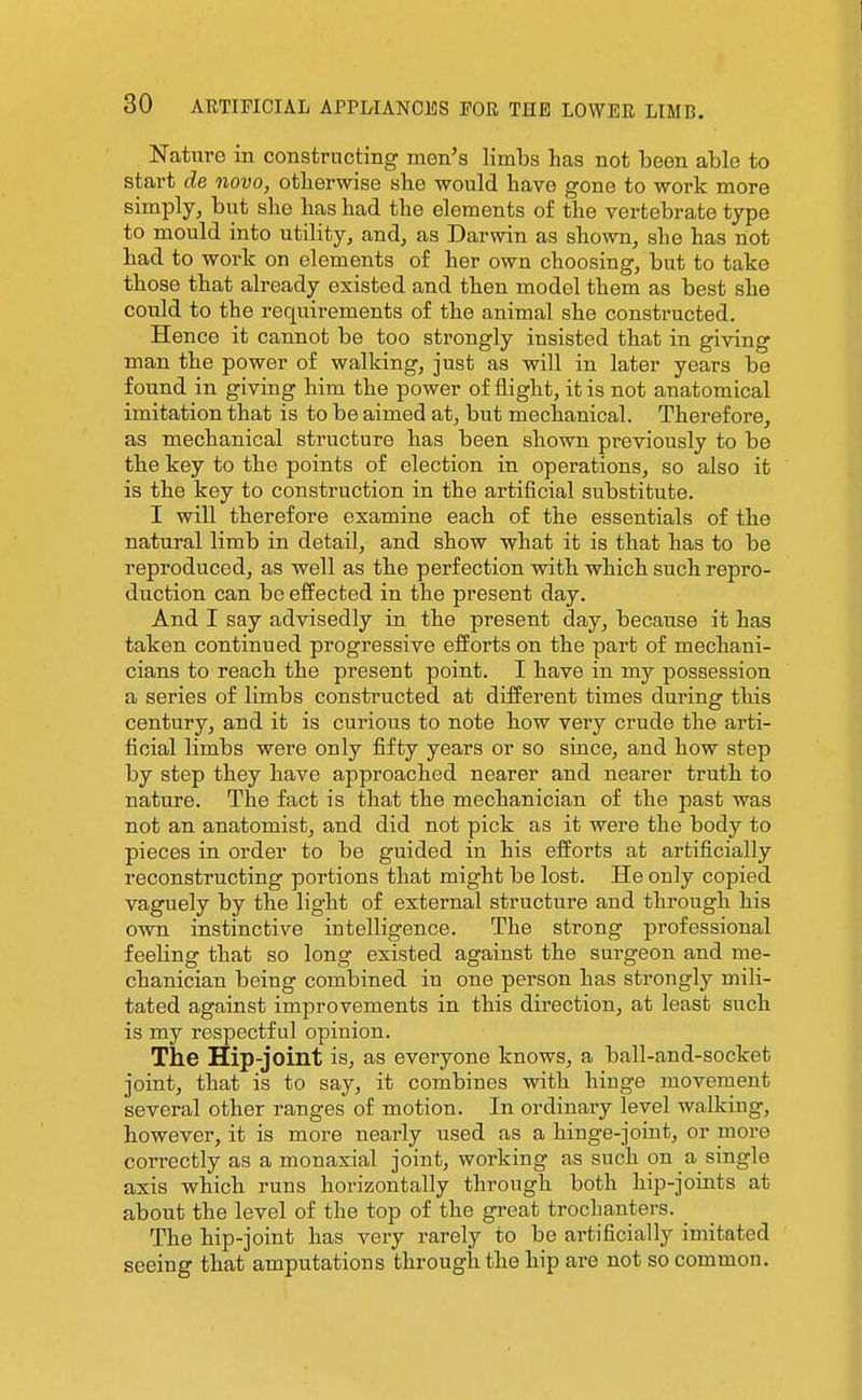 Nature in constructing men's limbs has not been able to start de novo, otlierwise she would have gone to work more simply, but she has had the elements of the vertebrate type to mould into utility, and, as Darwin as shown, she has not had to work on elements of her own choosing, but to take those that already existed and then model them as best she could to the requirements of the animal she constructed. Hence it cannot be too strongly insisted that in giving man the power of walking, just as will in later years be found in giving him the power of flight, it is not anatomical imitation that is to be aimed at, but mechanical. Therefore, as mechanical structure has been shown previously to be the key to the points of election in operations, so also it is the key to construction in the artificial substitute. I will therefore examine each of the essentials of the natural limb in detail, and show what it is that has to be reproduced, as well as the perfection with which such repro- duction can be effected in the present day. And I say advisedly in the present day, because it has taken continued progressive efforts on the part of mechani- cians to reach the present point. I have in my possession a series of limbs constructed at different times during this century, and it is curious to note how very crude the arti- ficial limbs were only fifty years or so since, and how step by step they have approached nearer and nearer truth to nature. The fact is that the mechanician of the past was not an anatomist, and did not pick as it were the body to pieces in order to be guided in his efforts at artificially reconstructing portions that might be lost. He only copied vaguely by the light of external structure and through his own instinctive intelligence. The strong professional feeling that so long existed against the surgeon and me- chanician being combined in one person has strongly mili- tated against improvements in this direction, at least such is my respectful opinion. The Hip-joint is, as everyone knows, a ball-and-socket joint, that is to say, it combines with hinge movement several other ranges of motion. In ordinaiy level walking, however, it is more nearly used as a hinge-joint, or more correctly as a monaxial joint, working as such on a single axis which runs horizontally through both hip-joints at about the level of the top of the great trochanters. The hip-joint has very rarely to be artificially imitated seeing that amputations through the hip are not so common.