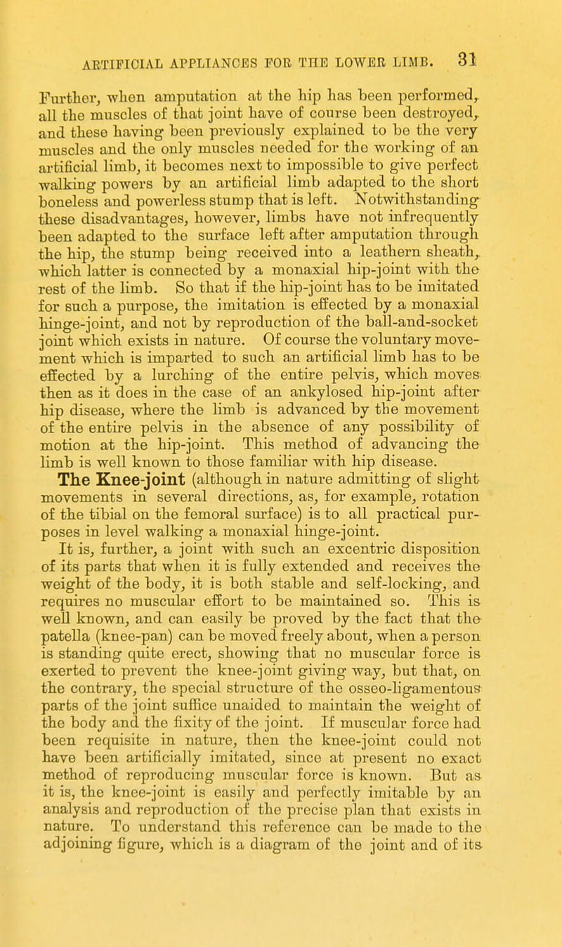 Fui'thor, when amputation at the hip has been performed^ all the muscles of that joint have of course been destroyed^ and these having been previously explained to be the very muscles and the only muscles needed for the working of an artificial limb, it becomes next to impossible to give perfect walking powers by an artificial limb adapted to the short boneless and powerless stump that is left. Notwithstanding these disadvantages, however, limbs have not infrequently been adapted to the surface left after amputation through the hip, the stump being received into a leathern sheath,, which latter is connected by a monaxial hip-joint with the rest of the limb. So that if the hip-joint has to be imitated for such a purpose, the imitation is effected by a monaxial hinge-joint, and not by reproduction of the ball-and-socket joint which exists in nature. Of course the voluntary move- ment which is imparted to such an artificial limb has to be effected by a lurching of the entire pelvis, which moves then as it does in the case of an ankylosed hip-joint after hip disease, where the limb is advanced by the movement of the entire pelvis in the absence of any possibility of motion at the hip-joint. This method of advancing the limb is well known to those familiar with hip disease. The Knee-joint (although in nature admitting of slight movements in several directions, as, for example, rotation of the tibial on the femoral surface) is to all practical pur- poses in level walking a monaxial hinge-joint. It is, further, a joint with such an excentric disposition of its parts that when it is fully extended and receives the weight of the body, it is both stable and self-locking, and requires no muscular effort to be maintained so. This is well known, and can easily be proved by the fact that the patella (knee-pan) can be moved freely about, when a person is standing quite erect, showing that no muscular force is exerted to prevent the knee-joint giving way, but that, on the contrary, the special structure of the osseo-ligamentous parts of the joint sufiice unaided to maintain the weight of the body and the fixity of the joint. If muscular force had been requisite in nature, then the knee-joint could not have been artificially imitated, since at present no exact method of reproducing muscular force is known. But as it is, the knee-joint is easily and perfectly imitable by an analysis and reproduction of the precise plan that exists in nature. To understand this reference can be made to the adjoining figure, which is a diagi'am of the joint and of its