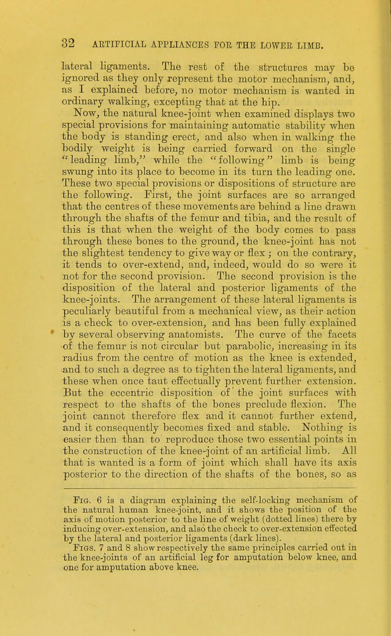 lateral ligaments. Tlie rest of tlie structm-es may be ignored as they only represent tlio motor meclianism, and, as I explained before, no motor meclianism is wanted in ordinary walking, excepting that at the hip. Now, the natural knee-joint when examined displays two special provisions for maintaining automatic stability when the body is standing erect, and also when in walking the bodily weight is being carried forward on the single leading limb, while the following limb is being swung into its place to become in its turn the leading one. These two special provisions or dispositions of structure are the following. First, the joint surfaces are so arranged that the centres of these movements are behind a line drawn through the shafts of the femur and tibia, and the result of this is that when the weight of the body comes to pass through these bones to the ground, the knee-joint has not the slightest tendency to give way or flex ; on the contrary, it tends to over-extend, and, indeed, would do so were it not for the second provision. The second provision is the disposition of the lateral and posterior ligaments of the knee-joints. The arrangement of these lateral ligaments is peculiarly beautiful from a mechanical view, as their action is a check to over-extension, and has been fully explained by several observing anatomists. The curve of the facets ■of the femur is not circular but parabolic, increasing in its radius from the centre of motion as the knee is extended, •and to such a degree as to tighten the lateral ligaments, and these when once taut effectually prevent further extension. But the eccentric disposition of' the joint surfaces with respect to the shafts of the bones preclude flexion. The joint cannot therefore flex and it cannot further extend, and it consequently becomes fixed and stable. Nothing is easier then than to reproduce those two essential points in the construction of the knee-joint of an artificial limb. All that is wanted is a form of joint which shall have its axis posterior to the direction of the shafts of the bones, so as Fig. 6 is a diagram explaining the self-locking meclianism of tlie natural human knee-joint, and it shows the position of the axis of motion posterior to the line of weight (dotted lines) there by inducing over-extension, and also the check to over-extension effected hj the lateral and posterior ligaments (dark lines). Figs. 7 and 8 show respectively the same principles carried out in the knee-joints of an artificial leg for amputation below knee, and one for amputation above knee.