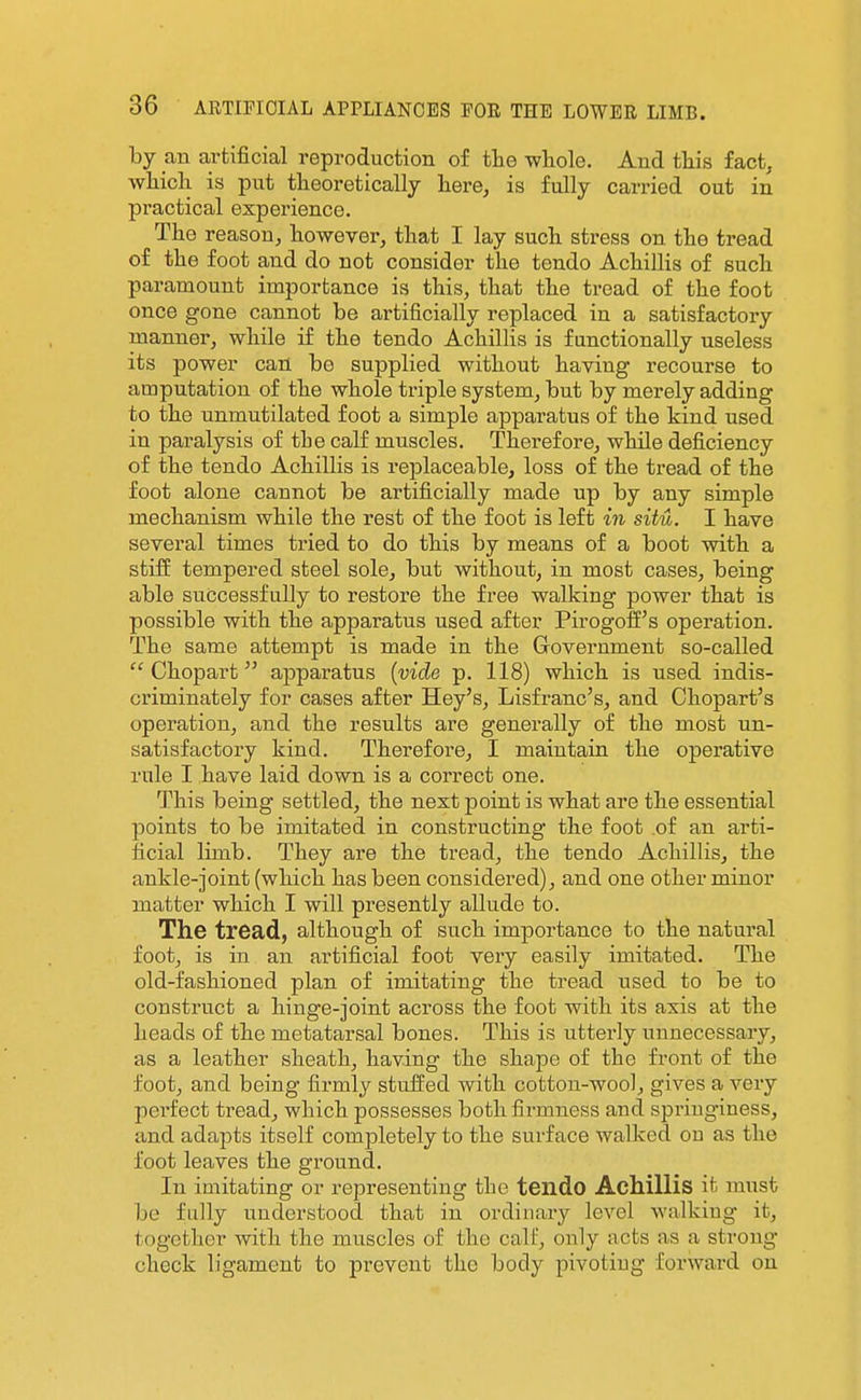 by an artificial reproduction of tlie whole. And this fact, wliich is put theoretically here, is fully carried out in practical experience. The reason, however, that I lay such stress on the tread of the foot and do not consider the tendo Achillis of such paramount importance is this, that the tread of the foot once gone cannot be artificially replaced in a satisfactory manner, while if the tendo Achillis is functionally useless its power can be supplied without having recourse to amputation of the whole triple system, but by merely adding to the unmutilated foot a simple apparatus of the kind used in paralysis of the calf muscles. Therefore, while deficiency of the tendo Achillis is replaceable, loss of the tread of the foot alone cannot be artificially made up by any simple mechanism while the rest of the foot is left in situ. I have several times tried to do this by means of a boot with a stiff tempered steel sole, but without, in most cases, being able successfully to restore the free walking power that is possible with the apparatus used after Pirogoff's operation. The same attempt is made in the Government so-called  Chopart apparatus {vide p. 118) which is used indis- criminately for cases after Hey's, Lisfranc's, and Chopart's operation, and the results are generally of the most un- satisfactory kind. Therefore, I maintain the operative rule I have laid down is a correct one. This being settled, the next point is what are the essential points to be imitated in constructing the foot .of an arti- ficial limb. They are the tread, the tendo Achillis, the ankle-joint (which has been considered), and one other minor matter which I will presently allude to. The tread, although of such importance to the natural foot, is in an artificial foot very easily imitated. The old-fashioned plan of imitating the tread used to be to construct a hinge-joint across the foot with its axis at the heads of the metatarsal bones. This is utterly unnecessary, as a leather sheath, having the shape of the front of the foot, and being firmly stuffed with cotton-wool, gives a very perfect tread, which possesses both firmness and springiness, and adapts itself completely to the surface walked on as the foot leaves the ground. In imitating or representing the teildo Achillis it must be fully understood that in ordinary level walking it, together with the muscles of the calf, only acts as a strong check ligament to prevent the body pivoting forward on