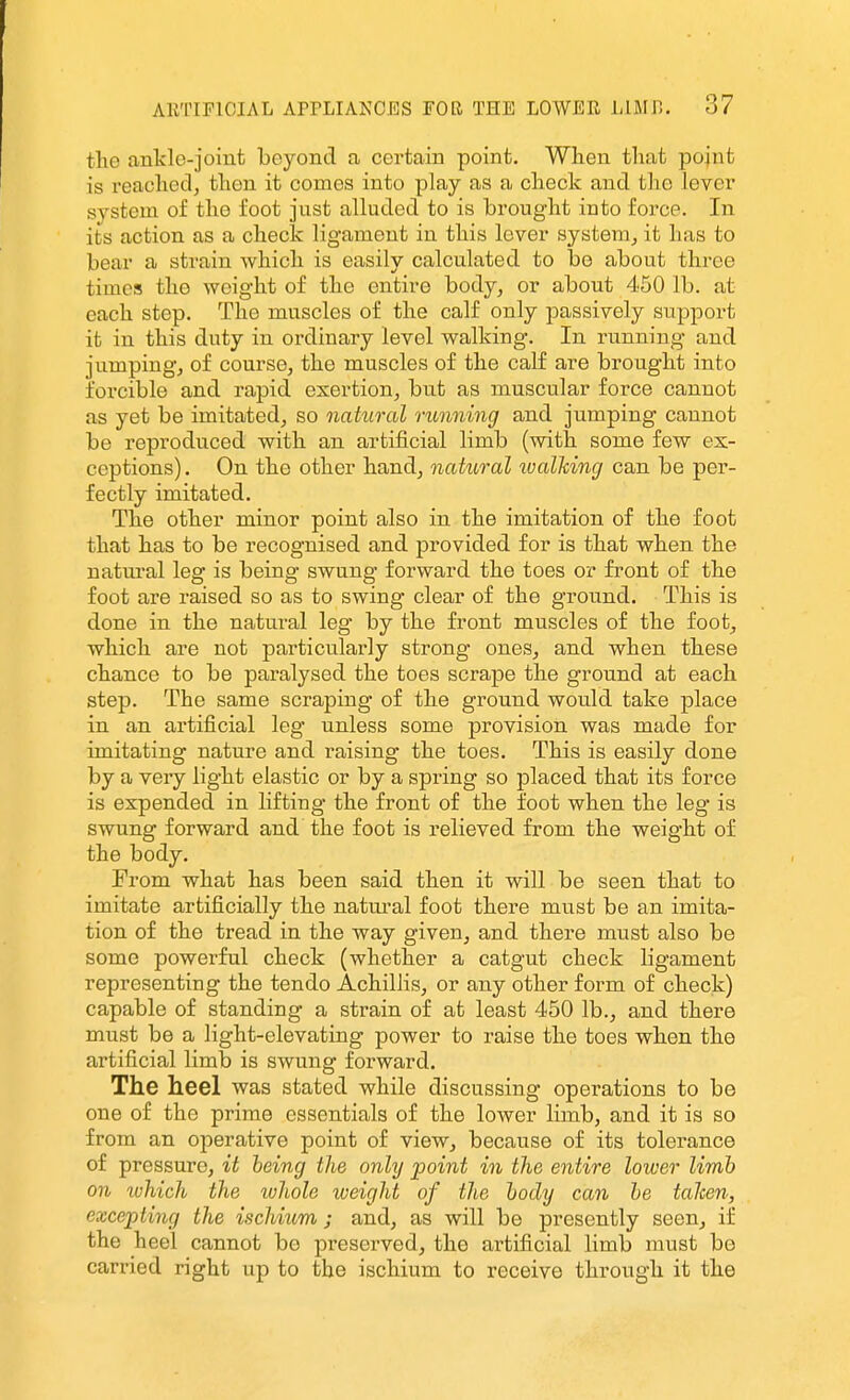 the ankle-joint beyond a certain point. When that pojnt is reached, then it comes into play as a check and the lever system of the foot just alluded to is brought into force. In its action as a check ligament in this lever system, it has to bear a strain which is easily calculated to be about three times the weight of the entire body, or about 450 lb. at each step. The muscles of the calf only passively support it in this duty in ordinary level walking. In running and jumping, of course, the muscles of the calf are brought into forcible and rapid exertion, but as muscular force cannot as yet be imitated, so natural running and jumping cannot be reproduced with an artificial limb (with some few ex- ceptions) . On the other hand, natural lualMng can be per- fectly imitated. The other minor point also in the imitation of the foot that has to be recognised and provided for is that when the natural leg is being swung forward the toes or front of the foot are raised so as to swing clear of the ground. This is done in the natural leg by the front muscles of the foot, which are not particularly strong ones, and when these chance to be paralysed the toes scrape the ground at each step. The same scraping of the ground would take place in an artificial leg unless some provision was made for imitating nature and raising the toes. This is easily done by a very light elastic or by a spring so placed that its force is expended in lifting the front of the foot when the leg is swung forward and the foot is relieved from the weight of the body. From what has been said then it will be seen that to imitate artificially the natm^al foot there must be an imita- tion of the tread in the way given, and there must also be some powerful check (whether a catgut check ligament representing the tendo Achillis, or any other form of check) capable of standing a strain of at least 450 lb., and there must be a light-elevating power to raise the toes when the artificial limb is swung foi'ward. The heel was stated while discussing operations to be one of the prime essentials of the lower limb, and it is so from an operative point of view, because of its tolerance of pressure, it being the only point in the entire lower limb on which the ivhole weight of the body can be taJcen, excepting the ischium ; and, as will be presently seen, if the heel cannot be preserved, the artificial limb must be carried right up to the ischium to receive through it the