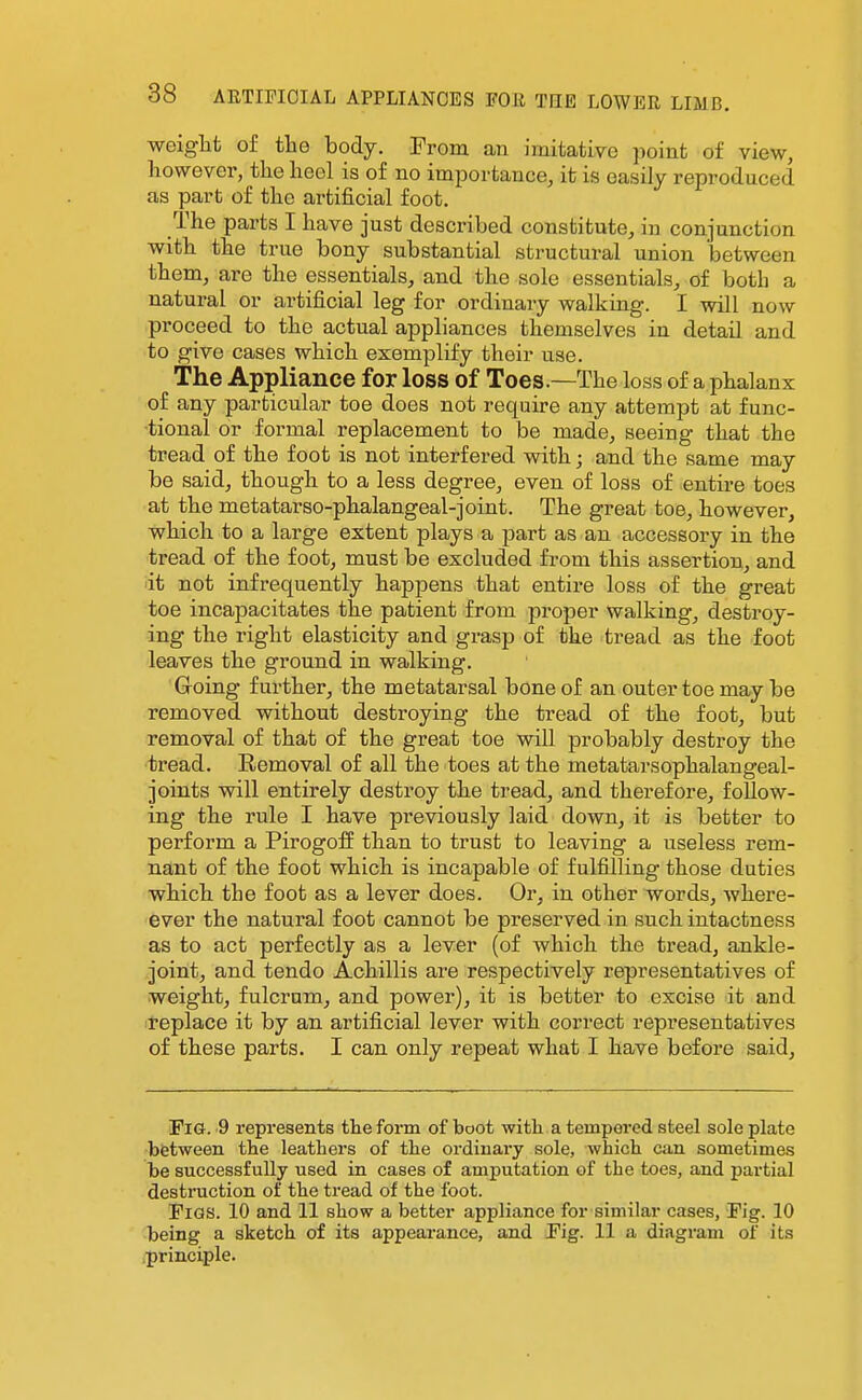 weiglit of the body. From an imitative point of view, however, the heel is of no importance, it is easily reproduced as part of the artificial foot. The parts I have just described constitute, in conjunction with the true bony substantial structural union between them, are the essentials, and the sole essentials, of both a natural or artificial leg for ordinary walking. I will now proceed to the actual appliances themselves in detail and to give cases which exemplify their use. The Appliance for loss of Toes.—The loss of a phalanx of any particular toe does not require any attempt at func- tional or formal replacement to be made, seeing that the tread of the foot is not interfered with; and the same may be said, though to a less degree, even of loss of entire toes at the metatarso-phalangeal-joint. The great toe, however, which to a large extent plays a part as an accessory in the tread of the foot, must be excluded from this assertion, and it not infrequently happens that entire loss of the great toe incapacitates the patient from proper walking, destroy- ing the right elasticity and grasp of the tread as the foot leaves the ground in walking. 'Groing further, the metatarsal bone of an outer toe may be removed without destroying the tread of the foot, but removal of that of the great toe will probably destroy the tread. Removal of all the toes at the metatarsophalangeal- joints will entirely destroy the tread, and therefore, follow- ing the rule I have previously laid down, it is better to perform a Pirogoff than to trust to leaving a useless rem- nant of the foot which is incapable of fulfilling those duties which the foot as a lever does. Or, in other words, where- ever the natural foot cannot be preserved in such intactness as to act perfectly as a lever (of which the tread, ankle- joint, and tendo Achillis are respectively representatives of weight, fulcrum, and power), it is better to excise it and replace it by an artificial lever with correct representatives of these parts. I can only repeat what I have before said. Fig. 9 represents the form of boot with a tempered steel sole plate between the leathers of the ordinary sole, which can sometimes be successfully used in cases of amputation of the toes, and partial destruction of the tread of the foot. Figs. 10 and 11 show a better appliance for similar cases. Fig. 10 being a sketch of its appearance, and Fig. 11 a diagram of its principle.
