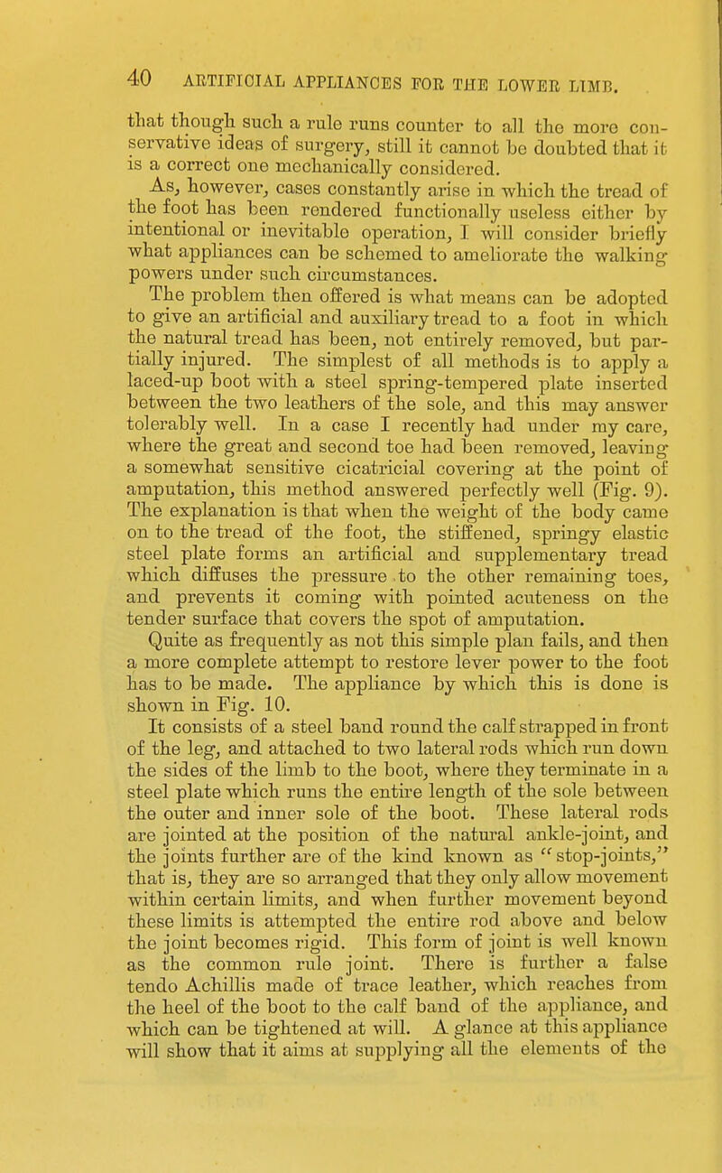 that thougli such a rule runs counter to all the more con- servative ideas of surgery, still it cannot be doubted that it is a correct one mechanically considered. As, however, cases constantly arise in which the tread of the foot has been rendered functionally useless either by intentional or inevitable operation, I will consider briefly what appliances can be schemed to ameliorate the walking powers under such cii'cumstances. The problem then offered is what means can be adopted to give an artificial and auxiliary tread to a foot in which the natural tread has been, not entirely removed, but par- tially injured. The simplest of all methods is to apply a laced-up boot with a steel spring-tempered plate inserted between the two leathers of the sole, and this may answer tolerably well. In a case I recently had under my care, where the great and second toe had been removed, leaving- a somewhat sensitive cicatricial covering at the point of amputation, this method answered perfectly well (Fig. 9). The explanation is that when the weight of the body came on to the tread of the foot, the stiffened, springy elastic steel plate forms an artificial and supplementary tread which diffuses the jDressure .to the other remaining toes, and prevents it coming with pointed acuteness on the tender surface that covers the spot of amputation. Quite as frequently as not this simple plan fails, and then a more complete attempt to restore lever power to the foot has to be made. The appliance by which this is done is shown in Fig. 10. It consists of a steel band round the calf strapped in front of the leg, and attached to two lateral rods which run down the sides of the limb to the boot, where they terminate in a steel plate which runs the entire length of the sole between, the outer and inner sole of the boot. These lateral rods are jointed at the position of the natm^al ankle-joint, and the joints further are of the kind known as  stop-joints, that is, they are so arranged that they only allow movement -within certain limits, and when further movement beyond these limits is attempted the entire rod above and below the joint becomes rigid. This form of joint is well known as the common rule joint. There is further a false tendo Achillis made of trace leather, which reaches from the heel of the boot to the calf band of the appliance, and which can be tightened at will. A glance at this appliance will show that it aims at supplying all the elements of the