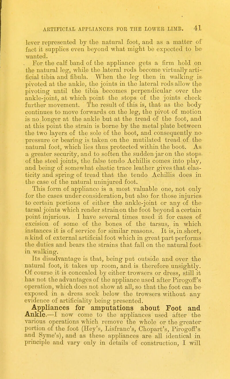 I AETIFICIAL APrLIANOES FOE Tim LOWER LIMB. 41 lever represented by tlio natural foot, and as a matter of fact it supplies even beyond wliat might be expected to be wanted. For the calf band of the appliance gets a firm hold on the natural leg, while the lateral rods become virtually arti- ficial tibia and fibula. When the leg then in walking is- pivoted at the ankle, the joints in the lateral rods allow the pivoting until the tibia becomes perpendicular over the ankle-jointj at which point the stops of the joints check further movement. The result of this is, that as the body continues to move forwards on the leg, the pivot of motion is no longer at the ankle but at the tread of the foot, and at this point the strain is borne by the metal plate between the two layers of the sole of the hoot, and consequently no- pressure or bearing is taken on the mutilated tread of the natural foot, which lies thus protected within the boot. As a greater security, and to soften the sudden jar on the stops of the steel joints, the false tendo Achillis comes into play, and being of somewhat elastic trace leather gives that elas- ticity and spring of tread that the tendo Achillis does in the case of the natm-al uninjured foot. This form of appliance is a most valuable one, not only for the cases under consideration, but also for those injuries to certain portions of either the ankle-joint or any of the tarsal joints which render strain on the foot beyond a certain point injurious. I have several times used it for cases of excision of some of the bones of the tarsus, in which instances it is of service for similar reasons. It is, in short, a kind of external artificial foot which in great part performs the duties and bears the strains that fall on the natural foot in walking. Its disadvantage is that, being put outside and over the natural foot, it takes up room, and is therefore unsightly. Of course it is concealed by either trowsers or dress, still it has not the advantages of the appliance used after Pirogoff's operation, which does not show at all, so that the foot can be- exposed in a dress sock below the trowsers without any evidence of artificiality being presented. Appliances for amputations about Foot and Ankle.—I now come to the appliances used after the various operations which remove the whole or the greater- portion of the foot (Hey's, Lisfranc's, Chopart's, Pirogoff's and Syme's), and as these appliances are all identical in principle and vary only in details of consti'uction, I will