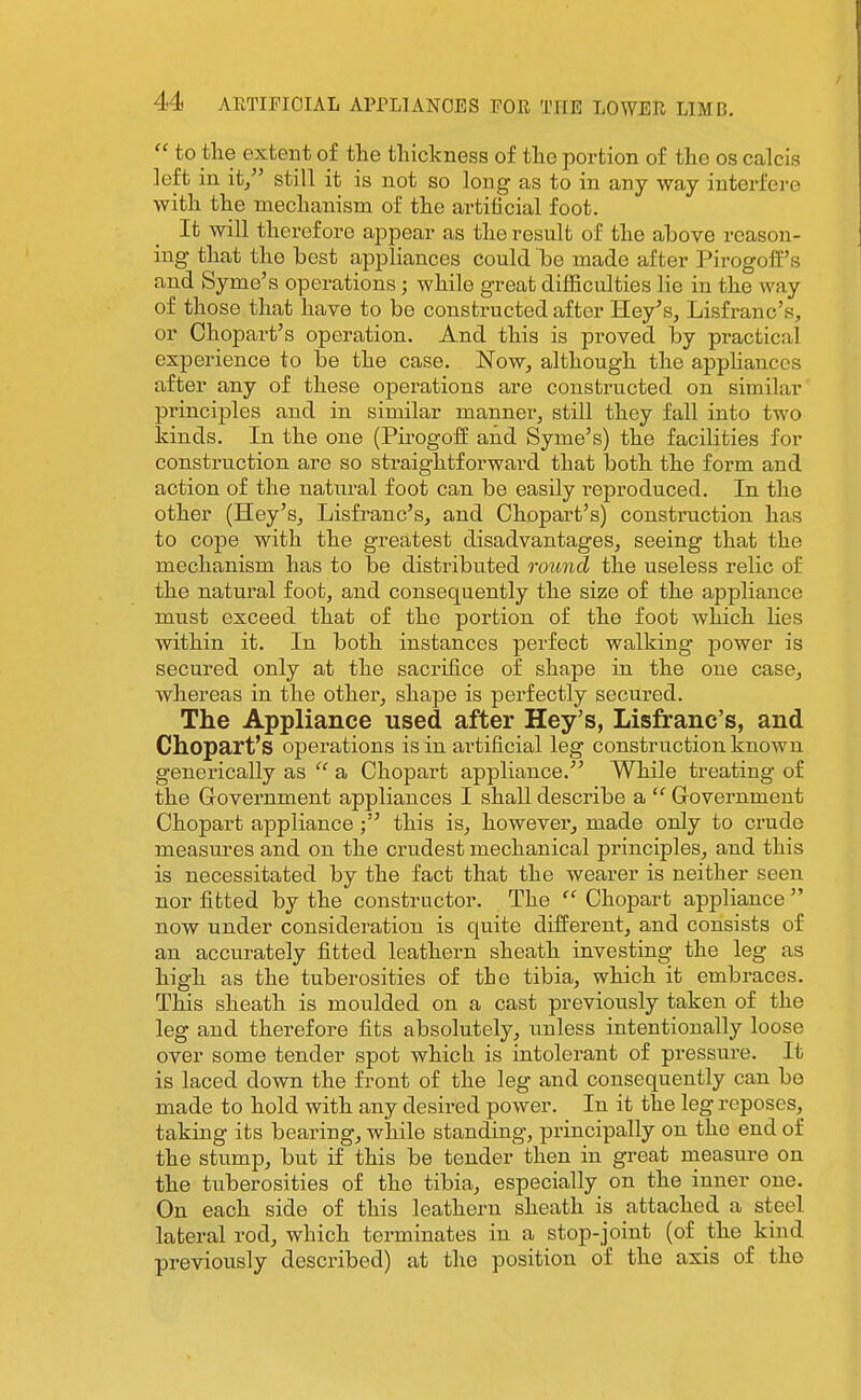  to tlie exteiit of the thickness of the portion of the os calcis left in it/' still it is not so long as to in any way interfere with the mechanism of the artificial foot. It will therefore ajDpear as the result of the above reason- ing that the best appliances could be made after PirogofE's and Syme's operations; while great difficulties lie in the way of those that have to be constructed after Hey's, Lisfranc's, or Chopart's operation. And this is proved by practical experience to be the case. 'Now, although the appHances after any of these operations are constructed on similar' principles and in similar manner, still they fall into two Idnds. In the one (Pirogoff and Syme's) the facilities for construction are so sti'aightforward that both the form and action of the natural foot can be easily reproduced. In the other (Hey's, Lisfranc's, and Chopart's) construction has to cope with the greatest disadvantages, seeing that the mechanism has to be distributed round the useless relic of the natural foot, and consequently the size of the appliance must exceed that of the portion of the foot which lies within it. In both instances perfect walking power is secured only at the sacrifice of shape in the one case, whereas in the other, shape is perfectly secured. The Appliance used after Hey's, Lisfranc's, and Chopart's operations is in artificial leg construction known generically as  a Chopart appliance. While treating of the Grovernment appliances I shall describe a  Government Chopart appliancethis is, however, made only to crude measures and on the crudest mechanical principles, and this is necessitated by the fact that the wearer is neither seen nor fitted by the constructor. The Chopart appliance now under consideration is quite different, and consists of an accurately fitted leathern sheath investing the leg as high as the tuberosities of the tibia, which it embraces. This sheath is moulded on a cast previously taken of the leg and therefore fits absolutely, unless intentionally loose over some tender spot which is intolerant of pressure. It is laced down the front of the leg and consequently can be made to hold with any desired power. In it the leg reposes, taking its bearing, while standing, principally on the end of the stump, but if this be tender then in great measure on the tuberosities of the tibia, especially on the inner one. On each side of this leathern sheath is attached a steel lateral rod, which terminates in a stop-joint (of the kind previously described) at the position of the axis of the