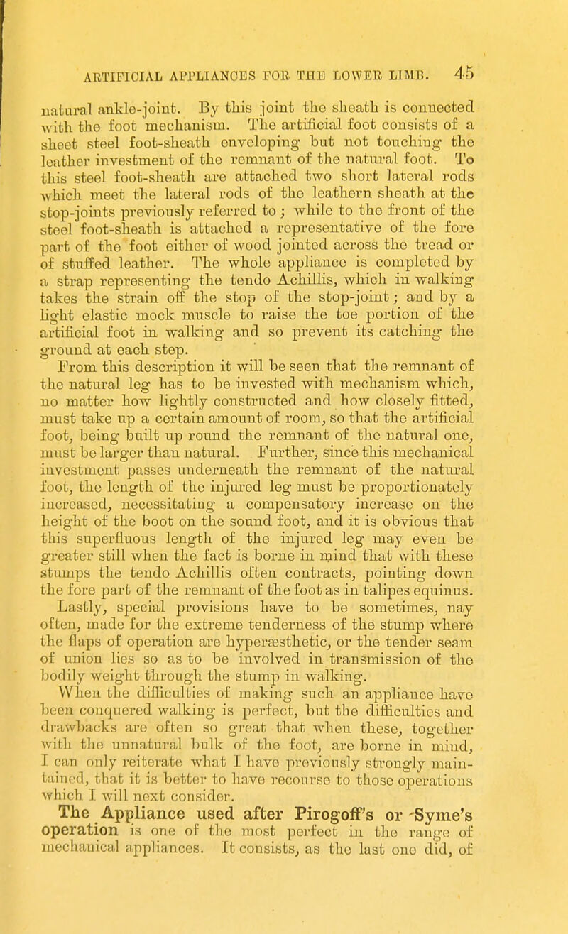 natural ankle-joinfc. By tliis joint the slioatli is connected with, the foot mechanism. The artificial foot consists of a sheet steel foot-sheath enveloping but not touching the leather investment of the remnant of the natural foot. To this steel foot-sheath are attached two short lateral rods which meet the lateral rods of the leathern sheath at the stop-joints previously referred to ; while to the front of the steel foot-sheath is attached a representative of the fore part of the foot cither of wood jointed across the tread or of stuffed leather. The whole appliance is completed by a strap representing the tendo Achillis^ which in walking takes the strain off the stop of the stop-joint; and by a light elastic mock muscle to raise the toe portion of the artificial foot in walking and so prevent its catching the ground at each step. Prom this description it will be seen that the remnant of the natural leg has to be invested with mechanism which^ no matter how lightly constructed and how closely fitted, must take up a certain amount of room, so that the artificial foot, being built up round the remnant of the natural one, must be larger than natural. Further, since this mechanical investment passes nnderneath the remnant of the natural foot, the length of the injured leg must be proportionately increased, necessitating a compensatory increase on the height of the boot on the sound foot, and it is obvious that this superfluous length of the injured leg may even be greater still when the fact is borne in mind that with these stumps the tendo Achillis often contracts, pointing down the fore part of the remnant of the foot as in talipes equinus. Lastly, special provisions have to be sometimes, nay often, made for the exti-eme tenderness of the stump where the flaps of operation are hyperfesthetic, or the tender seam of union lies so as to be involved in transmission of the bodily weight through the stump in walking. When the difficulties of making such an appliance have been conquered walking is perfect, but the difficulties and drawbacks are often so great that when these, together with the unnatural bulk of the foot, are borne in mind, I can only reiterate what I have previously strongly main- tained, that it is better to have recourse to those operations which I will next consider. The Appliance used after PirogofFs or-Syme's operation is one of the most perfect in the range of mechanical appliances. It consists^ as the last ono did, of