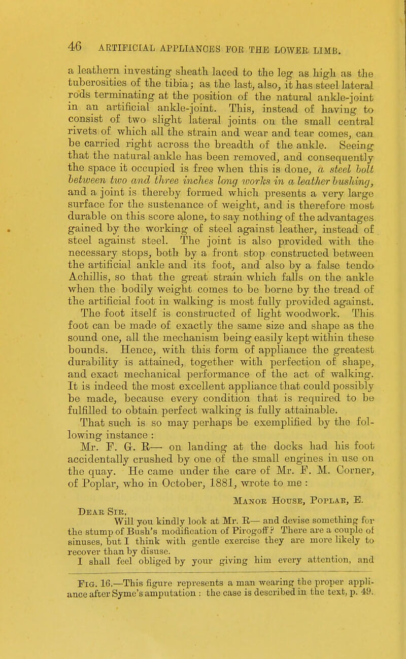 a lecatliern investing slieatli laced to the leg as higli as tlie tuberosities of tlie tibia; as tlie last, also, it has steel lateral rods terminating at the position of the natural ankle-joint in an artificial ankle-joint. This, instead of having to consist of two slight lateral joints on the small central rivets of which all the strain and wear and tear comes, can be carried right across tho breadth of the ankle. Seeing that the natural ankle has been removed, and consequently th.e space it occupied is free when this is done, a steel holt between two and three inches long worlts in a leather hushing, and a joint is thereby formed which presents a very large surface for the sustenance of weight, and is therefore most durable on this score alone, to say nothing of the advantages gained by the working of steel against leather, instead of steel against steel. The joint is also provided with the necessary stops, both by a front stop constructed between the artificial ankle and its foot, and also by a false tendo Achillis, so that the great strain which falls on the ankle when the bodily weight comes to be borne by the tread of the artificial foot in walking is most fully provided against. The foot itself is constructed of light woodwork. This foot can be made of exactly the same size and shape as the sound one, all the mechanism being easily kept within these bounds. Hence, with this form of appliance the greatest durability is attained, together with perfection of shape, and exact mechanical performance of the act of walking. It is indeed the most excellent appliance that could possibly be made, because every condition that is required to be fulfilled to obtain jserfect walking is fully attainable. That such is so may perhaps be exemplified by the fol- lowing instance : Mr. F. Gr. E—■ on landing at the docks had his foot accidentally crushed by one of the small engines in use on the quay. He came under the care of Mr. F. M. Corner, of Poplai', who in October, 1881, wrote to me : Manoe House, Poplar, E. Dear Sir, Will you kindly look at Mr. R— and devise somethinfj for the stump of Bush's modification of PirogofFP There are a couple ol sinuses, but I think with gentle exercise they are more likely to recover than by disuse. I shall feel obliged by your giving him every attention, and Fig. 16.—This figure represents a man wearing the proper appli- ance after Syme's amputation : the case is described in the text, p. d'9.