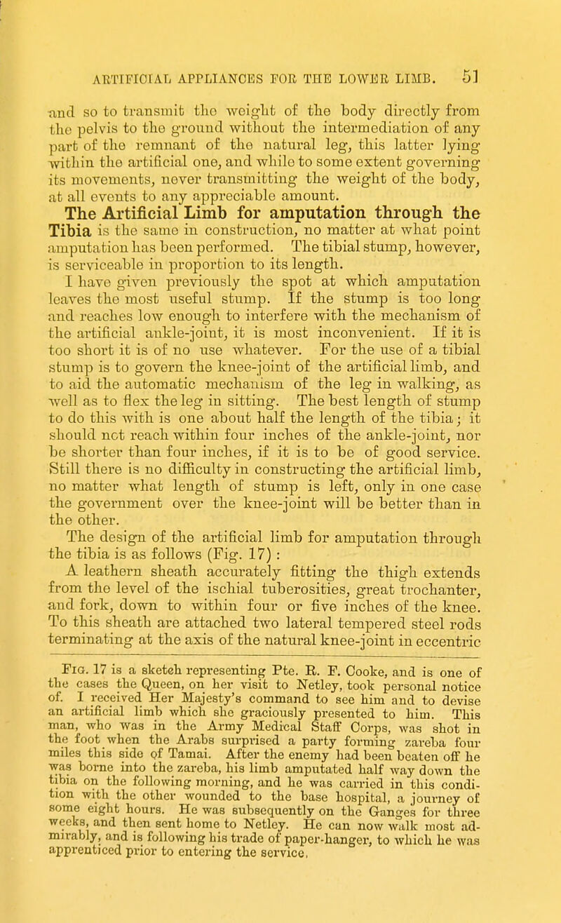 tind so to transmit tlio weiglit of tlie body directly from the pelvis to tlio ground without the intermediation of any part of the remnant of the natural leg, this latter lying within the artificial one, and while to some extent governing its movements, never transmitting the weight of the body, at all events to any appreciable amount. The Artificial Limb for amputation through the Tibia is the same in construction, no matter at what point amputation has been performed. The tibial stump, however, is serviceable in proportion to its length. I have given previously the spot at which amputation leaves the most useful stump. If the stump is too long and reaches low enough to interfere with the mechanism of the artificial ankle-joint, it is most inconvenient. If it is too short it is of no use whatever. For the use of a tibial stump is to govern the knee-joint of the artificial limb, and to aid the automatic mechanism of the leg in walking, as well as to flex the leg in sitting. The best length of stump to do this with is one about half the length of the tibia; it should not reach within four inches of the ankle-joint, nor be shorter than four inches, if it is to be of good service. Still there is no diflaculty in constructing the artificial limb, no matter what length of stump is left, only in one case the government over the knee-joint will be better than in the other. The design of the artificial limb for amputation through the tibia is as follows (Fig. 17) : A leathern sheath accurately fitting the thigh extends from the level of the ischial tuberosities, great trochanter, and fork, down to within four or five inches of the knee. To this sheath are attached two lateral tempered steel rods terminating at the axis of the natural knee-joint in eccentric Fig. 17 is a sketcli representing Pfce. R. F. Cooke, and is one of thti cases tlae Queen, on her visit to Netley, took personal notice of. I received Her Majesty's command to see him and to devise an artificial limb which she graciously presented to him. This man, who was in the Army Medical Staff Corps, was shot in the foot when the Arabs surprised a party forming zareba four miles this side of Tamai. After the enemy had been beaten off he was borne into the zareba, his limb amputated half way down the tibia on the following morning, and he was carried in this condi- tion with the other wounded to the base hospital, a iourney of some eight hours. He was subsequently on the Ganges for three weeks, and then sent home to Netley. He can now walk most ad- mirably, and is following his trade of paper-hanger, to which he was apprenticed prior to entering the service,