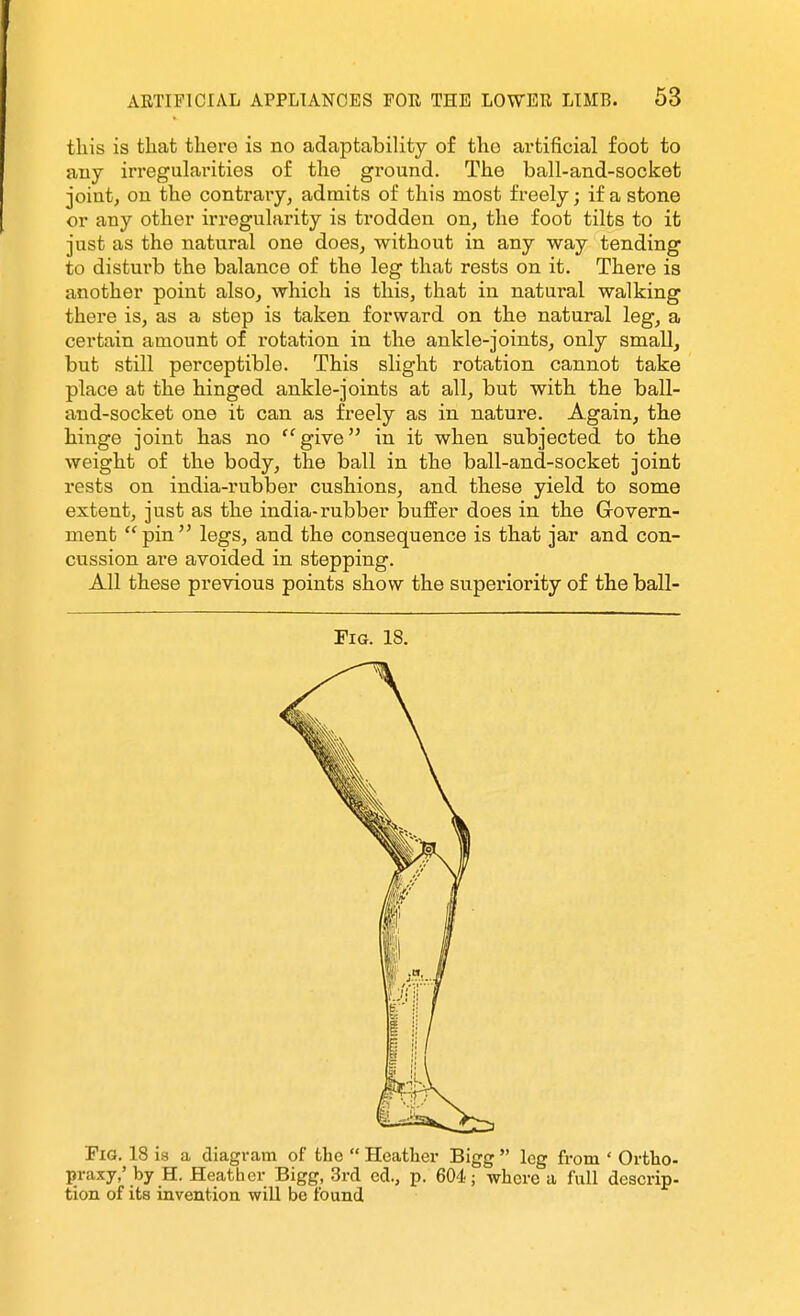 tliis is that there is no adaptability of the artificial foot to any irregularities of the ground. The ball-and-socket joiutj on the contrary, admits of this most freely; if a stone or any other irreguhii'ity is trodden on, the foot tilts to ifc just as the natural one does, without in any way tending to disturb the balance of the leg that rests on it. There is another point also, which is this, that in natural walking there is, as a step is taken forward on the natural leg, a certain amount of rotation in the ankle-joints, only small, but still perceptible. This slight rotation cannot take place at the hinged ankle-joints at all, but with the ball- and-socket one it can as freely as in nature. Again, the hinge joint has no ''give in it when subjected to the weight of the body, the ball in the ball-and-socket joint rests on india-rubber cushions, and these yield to some extent, just as the india-rubber buffer does in the Grovern- ment pin legs, and the consequence is that jar and con- cussion are avoided in stepping. All these previous points show the superiority of the ball- FiG. 18. Fig. 18 is a diagram of the  Hcatliev Bigg  leg from ' Ortho- praxy,' by H. Heather Bigg, 3rd cd., p. 604-; where a fnll descrip- tion of its inventioa will be found