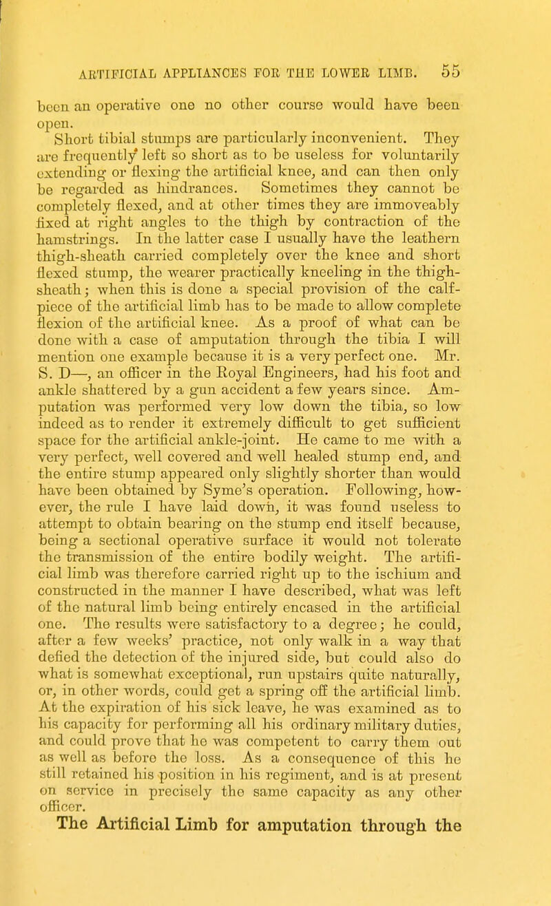 been an operative one no otlier course would have been open. Short tibial stumps are particularly inconvenient. They lire frequently left so short as to be useless for voluntarily extending or flexing- the artificial knee^ and can then only be regarded as hindrances. Sometimes they cannot be completely flexed, and at other times they are immoveably fixed at right angles to the thigh by contraction of the hamstrings. In the latter case I usually have the leathern thigh-sheath carried completely over the knee and short flexed stump, the wearer practically kneeling in the thigh- sheath ; when this is done a special provision of the calf- piece of the artificial limb has to be made to allow complete flexion of the artificial knee. As a proof of what can be done with a case of amputation through the tibia I will mention one example because it is a very perfect one. Mr. S. D—, an officer in the Eoyal Engineers, had his foot and ankle shattered by a gun accident a few years since. Am- putation was performed very low down the tibia, so low indeed as to render it extremely difficult to get sufficient space for the artificial ankle-joint. He came to me with a very perfect, well covered and well healed stump end, and the entire stump appeared only slightly shorter than would have been obtained by Syme's operation. Tollowing, how- ever, the rule I have laid down, it was found useless to attempt to obtain bearing on the stump end itself because, being a sectional operative surface it would not tolerate the transmission of the entire bodily weight. The artifi- cial limb was therefore carried right vip to the ischium and constructed in the manner I have described, what was left of the natural limb being entirely encased in the artificial one. The results were satisfactory to a degree; he could, after a few weeks' practice, not only walk in a way that defied the detection of the injured side, but could also do what is somewhat exceptional, run upstairs quite naturally, or, in other words, could get a spring off the artificial limb. At the expiration of his sick leave, he was examined as to his capacity for performing all his ordinary military duties, and could prove that he was competent to carry them out as well as before the loss. As a consequence of this he still retained his position in his regiment, and is at present on service in precisely the same capacity as any other officer. The Artificial Limb for amputation through the