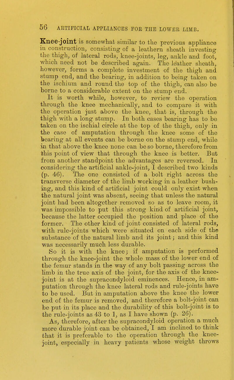 Knee-joint is somewliafc similar to tlie previous appliance in construction, consisting of a leathern slieath investing the thighj of lateral rods, knee-joints, leg, ankle and foot, which need not be described again. The leather sheath, however, forms a complete investment of the thigh and stump end, and the beai-ing, in addition to being taken on the ischium and round the top of the thigh, can also be borne to a considerable extent on the stump end. It is worth while, however, to review the operation through the knee mechanically, and to compare it with the operation just above the knee, that is, through the thigh with a long stump. In both cases bearing has to be taken on the ischial circle at the top of the thigh, only in the case of amputation through the knee some of the Isearing at all events can be borne on the stump end, while in that above the knee none can be so borne, therefore from this point of view that through the knee is better. But from another standpoint the advantages are reversed. In considering the artificial ankle-joint, I described two kinds (p. 46). The one consisted of a bolt right across the transverse diameter of the limb working in a leather bush- ing, and this kind of artificial joint could only exist when the natural joint was absent, seeing that unless the natural joint had been altogether removed so as to leave room, it was impossible to put this strong kind of artificial joint, because the latter occupied the position and place of the former. The other kind of joint consisted of lateral rods, with rule-joints which were situated on each side of the substance of the natural limb and its joint; and this kind was necessarily much less durable. So it is with the knee; if amputation is performed through the knee-joint the whole mass of the lower end of the femur stands in the way of any bolt passing across the limb in the true axis of the joint, for the axis of the knee- joint is at the supracondyloid eminences. Hence, in am- putation through the knee lateral rods and rule-joints have to be used. But in amputation above the knee the lower end of the femur is removed, and therefore a bolt-joint can be put in its place and the durability of this bolt-joint is to the rule-joints as 43 to 1, as I have shown (p. 26). As, therefore, after the supracondyloid operation a much more durable joint can be obtained, I am inclined to think that it is preferable to the operation through the knee- joint, especially in heavy patients whose weight throws