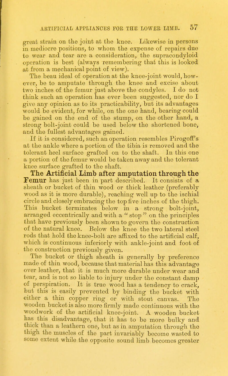 great strain on the joint at the knee. Likewise in persons in mediocre positions, to whom the expense of repairs due to wear and tear are a consideration, the supracondyloid operation is best (always remembering that this is looked at from a mechanical point of view). The beau ideal of operation at the knee-joint would, how- ever, be to amputate through the knee and excise about two inches of the femur just above the condyles. I do not think such an operation has ever been suggested, nor do I give any opinion as to its practicability, but its advantages would be evident, for while, on the one hand, bearing could bo gained on the end of the stump, on the other hand, a strong bolt-joint could be used below the shortened bone, and the fullest advantages gained. If it is considered, such an operation resembles Pirogoff's at the ankle where a portion of the tibia is removed and the tolerant heel surface grafted on to the shaft. In this one a portion of the femur would be taken away and the tolerant knee surface grafted to the shaft. The Artificial Limb after amputation through the Femur has just been in part described. It consists of a sheath or bucket of thin wood or thick leather (preferably wood as it is more durable), reaching well up to the ischial circle and closely embracing the top five inches of the thigh. This bucket terminates below in a strong bolt-joint, arranged eccentrically and with a  stop  on the principles that have previously been shown to govern the construction of the natural knee. Below the knee the two lateral steel rods that hold the knee-bolt are affixed to the artificial calf, which is continuous inferiorly with ankle-joint and foot of the construction previously given. The bucket or thigh sheath is generally by preference made of thin wood, because that material has this advantage over leather, that it is much more durable under wear and tear, and is not so liable to injury under the constant damp of perspiration. It is true wood has a tendency to ci-ack, but this is easily prevented by binding the bucket with either a thin copper ring or with stout canvas. The wooden bucket is also more firmly made continuous with the woodwork of the artificial knee-joint. A wooden bucket has this disadvantage, that it has to be more bulky and thick than a leathern one, but as in amputation through the thigh the muscles of tho part invariably become wasted to some extent while the opposite sound limb becomes greater