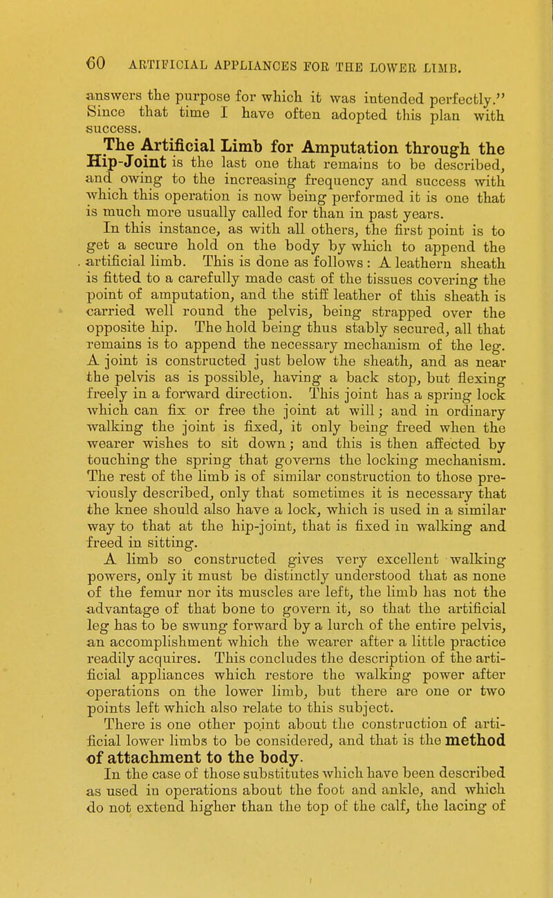 answers the purpose for wliicli it was intended perfectly. Since that time I have often adopted this plan with success. The Artificial Limb for Amputation through the Hip-Joint is the last one that remains to be described, and owing to the increasing frequency and success with which this operation is now being performed ib is one that is much more usually called for than in past years. In this instance, as with all others, the first point is to get a secure hold on the body by which to append the artificial limb. This is done as follows : A leathern sheath is fitted to a carefully made cast of the tissues covering the point of amputation, and the stiff leather of this sheath is carried well round the pelvis, being strapped over the opposite hip. The hold being thus stably secured, all that remains is to append the necessary mechanism of the leg. A joint is constructed just below the sheath, and as near the pelvis as is possible, having a back stop, but flexing freely in a forward direction. This joint has a spring lock which can fix or free the joint at will; and in ordinary walking the joint is fixed, it only being freed when the wearer wishes to sit down; and this is then affected by touching the spring that governs the locking mechanism. The rest of the limb is of similar construction to those pre- Tiously described, only that sometimes it is necessary that the knee should also have a lock, which is used in a similar way to that at the hip-joint, that is fixed in walking and freed in sitting. A limb so constructed gives very excellent walking powers, only it must be distinctly understood that as none of the femur nor its muscles are left, the limb has not the advantage of that bone to govern it, so that the artificial leg has to be swung forward by a lurch of the entire pelvis, an accomplishment which the wearer after a little practice readily acquires. This concludes the description of the arti- ficial appliances which restore the walking power after operations on the lower limb, but there are one or two points left which also relate to this subject. There is one other point about the construction of arti- ficial lower limbs to be considered, and that is the method of attachment to the body. In the case of those substitutes which have been described as used in operations about the foot and ankle, and which do not extend higher than the top of the calf, the lacing of