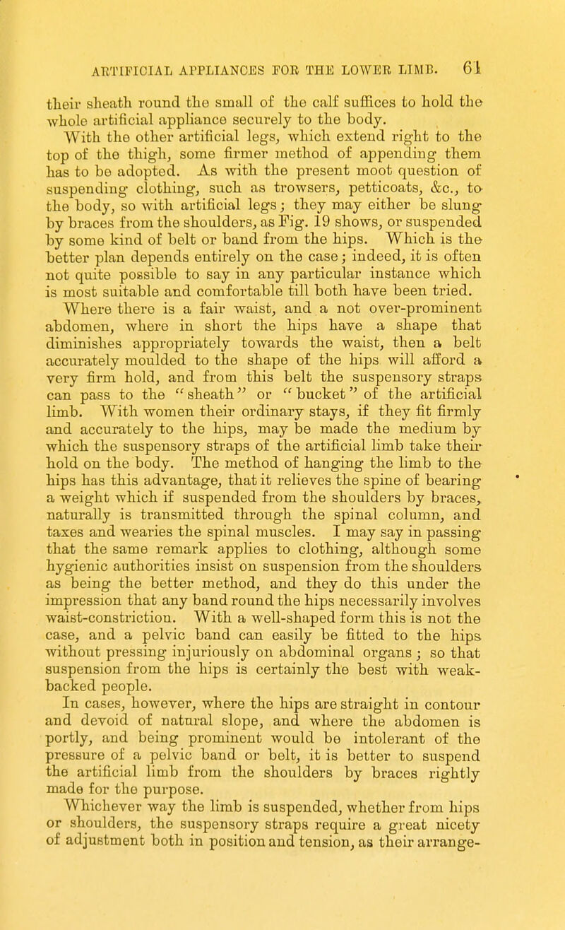 tlieir sheath round the small of the calf suffices to hold the Avhole artificial appliance securely to the body. With the other artificial legs, which extend right to the top of the thigh, some firmer method of appending them has to be adopted. As with the present moot question of suspending clothing, such as trowsers, petticoats, &c., to the body, so with artificial legs; they may either be slung by braces from the shoulders, as Fig. 19 shows, or suspended by some kind of belt or band from the hips. Which is the better plan depends entirely on the case; indeed, it is often not quite possible to say in any particular instance which is most suitable and comfortable till both have been tried. Where there is a fair waist, and a not over-prominent abdomen, where in short the hips have a shape that diminishes appropriately towards the waist, then a belt accurately moulded to the shape of the hips will afford a very firm hold, and from this belt the suspensory straps can pass to the  sheath or  bucket of the artificial limb. With women their ordinary stays, if they fit firmly and accurately to the hips, may be made the medium by which the suspensory straps of the artificial limb take theii* hold on the body. The method of hanging the limb to the hips has this advantage, that it relieves the spine of bearing a weight which if suspended from the shoulders by braces, naturally is transmitted through the spinal column, and taxes and wearies the spinal muscles. I may say in passing that the same remark applies to clothing, although some hygienic authorities insist on suspension from the shoulders as being the better method, and they do this under the impi'ession that any band round the hips necessarily involves waist-constriction. With a well-shaped form this is not the case, and a pelvic band can easily be fitted to the hips without pressing injuriously on abdominal organs ; so that suspension from the hips is certainly the best with weak- backed people. In cases, however, where the hips are straight in contour and devoid of natural elope, and where the abdomen is portly, and being prominent would be intolerant of the pressure of a pelvic band or bolt, it is better to suspend the artificial limb from the shoulders by braces rightly made for the purpose. Whichever way the limb is suspended, whether from hips or shoulders, the suspensory straps require a great nicety of adjustment both in position and tension, as their arrange-