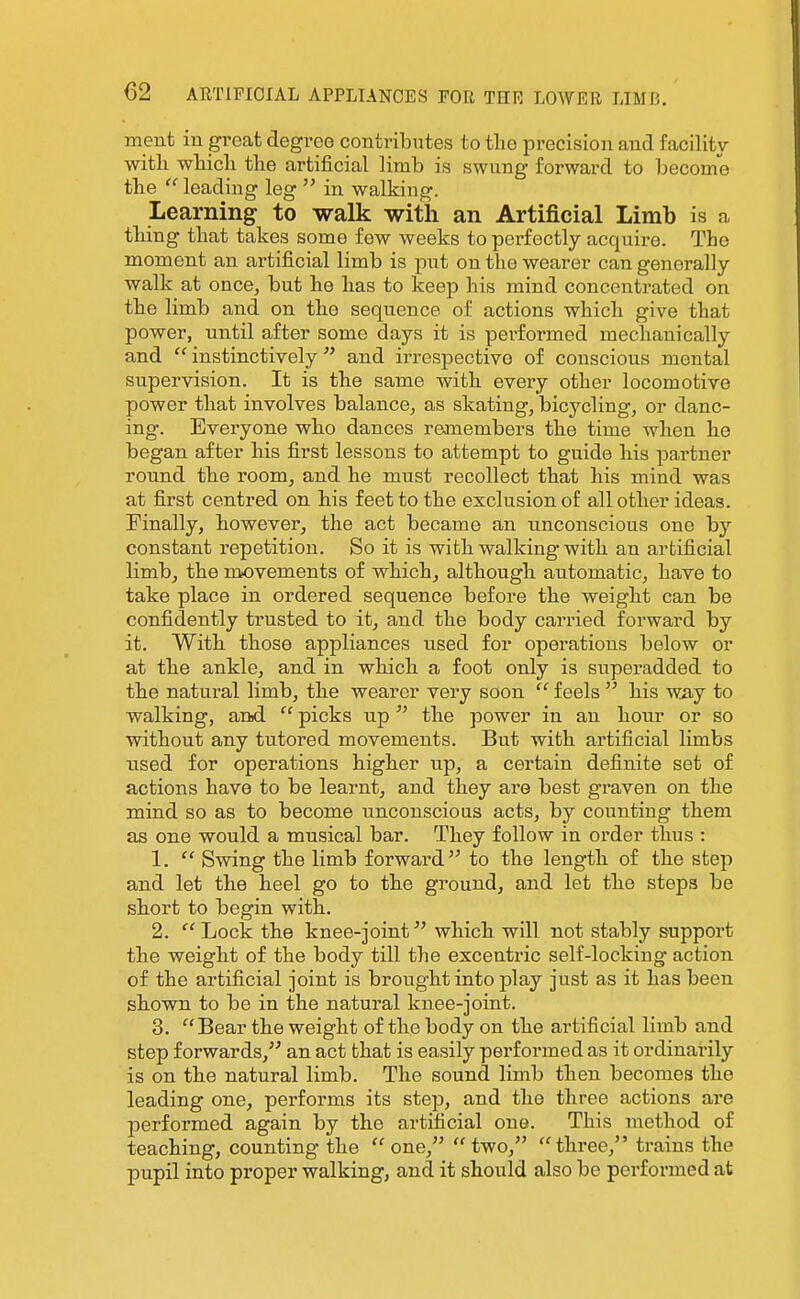 ment iu great degree contributes to tlie precision and facility witli which the artificial limb is swung forward to become the leading leg  in walking. Learning to walk with an Artificial Limb is a thing that takes some few weeks to perfectly acquire. The moment an artificial limb is put on the wearer can generally walk at once, but he has to keep his mind concentrated on the limb and on the sequence of actions which give that power, until after some days it is pei'formed mechanically and  instinctively and irrespective of conscious mental supervision. It is the same with every other locomotive power that involves balance, as skating, bicycling, or danc- ing. Everyone who dances reanembers the time when he began after his first lessons to attempt to guide his partner round the room, and he must recollect that his mind was at first centred on his feet to the exclusion of all other ideas. Finally, however, the act became an unconscious one bj'' constant repetition. So it is with walking with an artificial limb, the movements of which, although automatic, have to take place in ordered sequence before the weight can be confidently trusted to it, and the body carried forward by it. With those appliances used for operations below or at the ankle, and in which a foot only is superadded to the natural limb, the wearer very soon  feels  his way to walking, and  picks up  the power in an hour or so without any tutored movements. But with artificial limbs used for operations higher up, a certain definite set of actions have to be learnt, and they are best graven on the mind so as to become unconscious acts, by counting them as one would a musical bar. They follow in order thus : 1.  Swing the limb forward to the length of the step and let the heel go to the ground, and let the steps be short to begin with. 2.  Lock the knee-joint which will not stably support the weight of the body till the excentric self-locking action of the artificial joint is brought into jDlay just as it has been shown to be in the natural knee-joint. 3. Bear the weight of the body on the artificial limb and step forwards, an act that is easily performed as it ordinai'ily is on the natural limb. The sound limb then becomes the leading one, performs its step, and the three actions are performed again by the artificial one. This method of teaching, counting the one, two, three, trains the pupil into proper walking, and it should also be performed at