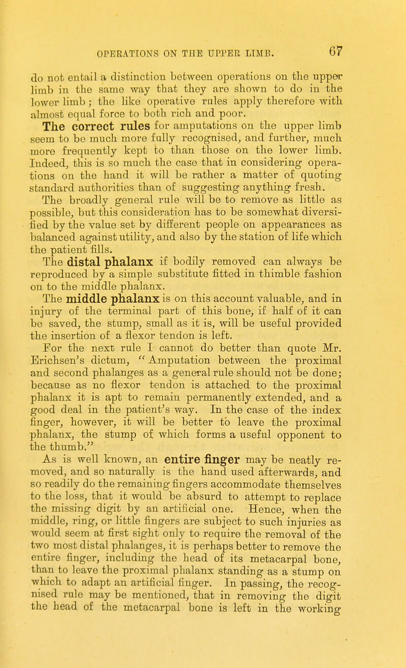 do not entail a distinction between operations on the upper limb in the same way that they are shown to do in the lower limb; the like operative rules apply therefore with almost equal force to both rich and poor. The correct rules for amputations on the upper limb seem to bo much more fully recognised^ and further, much more frequently kept to than those on the lower limb. Indeed, this is so much the case that in considering opera- tions on the hand it will be rather a matter of quoting standard authorities than of suggesting anything fresh. The broadly general rule will be to remove as little as possible, but this consideration has to be somewhat diversi- fied by the value set by different people on appearances as balanced against utility, and also by the station of life which the patient fills. The distal phalanx if bodily removed can always be reproduced by a simple substitute fitted in thimble fashion on to the middle phalanx. The middle phalanx is on this account valuable, and in injury of the terminal part of this bone, if half of it can be saved, the stump, small as it is, will be useful provided the insertion of a flexor tendon is left. For the next rule I cannot do better than quote Mr. Erichsen's dictum,  Amputation between the proximal and second phalanges as a general rule should not be done; because as no flexor tendon is attached to the proximal phalanx it is apt to remain permanently extended, and a good deal in the patient's way. In the case of the index finger, however, it will be better to leave the proximal phalanx, the stump of which forms a useful opponent to the thumb. As is well known, an entire finger may be neatly re- moved, and so naturally is the hand used afterwards, and so readily do the remaining fingers accommodate themselves to the loss, that it would be absurd to attempt to replace the missing digit by an artificial one. Hence, when the middle, ring, or little fingers are subject to such injuries as would seem at first sight only to require the removal of the two most distal phalanges, it is perhaps better to remove the entire finger, including the head of its metacarpal bone, than to leave the proximal phalanx standing as a stump on which to adapt an artificial finger. In passing, the recog- nised rule may be mentioned, that in removing the digit the head of the metacarpal bone is left in the working