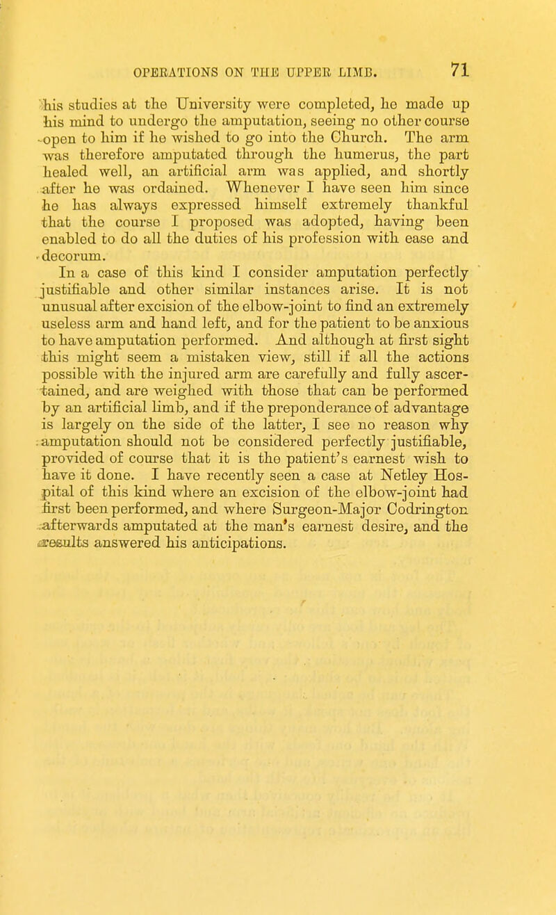 Ms, studies at the University were completed, he made up his mind to undergo the amputation^ seeing no other course - open to him if he wished to go into the Church. The arm was therefore amputated through the humerus, the part healed well, an artificial arm was applied, and shortly- after he was ordained. Whenever I have seen him since he has always expressed himself extremely thankful that the course I proposed was adopted, having been enabled to do all the duties of his profession with ease and 'decorum. In a case of this kind I consider amputation perfectly justifiable and other similar instances arise. It is not unusual after excision of the elbow-joint to find an extremely useless arm and hand left, and for the patient to be anxious to have amputation performed. And although at first sight this might seem a mistaken view, still if all the actions possible with the injured arm are carefully and fully ascer- tained, and are weighed with those that can be performed by an artificial limb, and if the preponderance of advantage is largely on the side of the latter, I see no reason why ; amputation should not be considered perfectly justifiable, provided of course that it is the patient's earnest wish to have it done. I have recently seen a case at Netley Hos- pital of this kind where an excision of the elbow-joint had first been performed, and where Surgeon-MajoT Codrington .-afterwards amputated at the man's earnest desire, and the iieeults answered his anticipations.