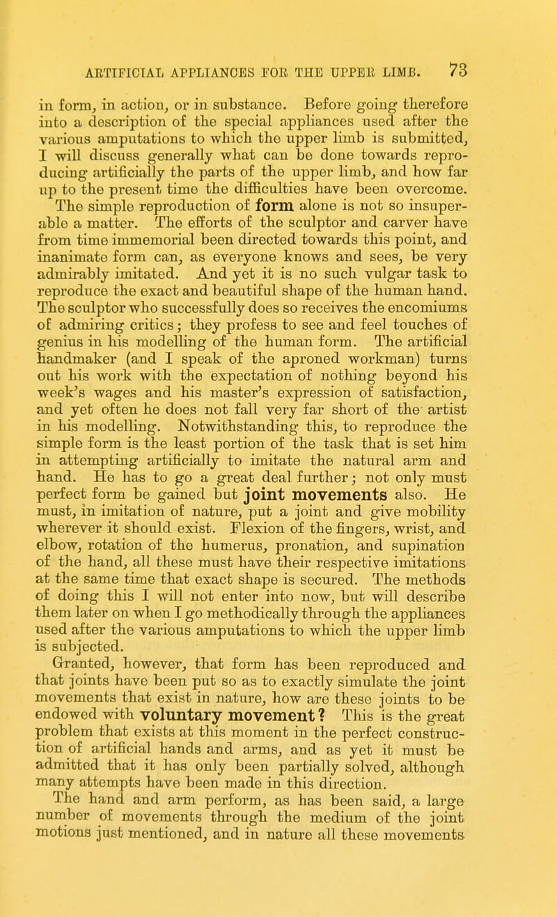 in form, in action, or in substance. Before going therefore into a description of the special appliances used after the various amputations to which the upper limb is submitted, I will discuss generally what can be done towards repro- ducing artificially the parts of the upper limb, and how far up to the present time the difiiculties have been overcome. The simple reproduction of form alone is not so insuper- able a matter. The efforts of the sculptor and carver have from time immemorial been directed towards this point, and inanimate form can, as everyone knows and sees, be very admirably imitated. And yet it is no such vulgar task to reproduce the exact and beautiful shape of the human hand. The sculptor who successfully does so receives the encomiums of admiring critics; they profess to see and feel touches of genius in his modelling of the human form. The artificial handmaker (and I speak of the aproned workman) turns out his work with the expectation of nothing beyond his week's wages and his master's expression of satisfaction, and yet often he does not fall very far short of the artist in his modelling. Notwithstanding this, to reproduce the simple form is the least portion of the task that is set him in attempting artificially to imitate the natural arm and hand. He has to go a great deal further; not only must perfect form be gained but joint movements also. He must, in imitation of nature, put a joint and give mobility wherever it should exist. Flexion of the fingers, wrist, and elbow, rotation of the humerus, pronation, and supination of the hand, all these must have their respective imitations at the same time that exact shape is secured. The methods of doing this I will not enter into now, but will describe them later on when I go methodically through the appliances used after the various amputations to which the upper limb is subjected. Granted, however, that form has been reproduced and that joints have been put so as to exactly simulate the joint movements that exist in nature, how are these joints to be endowed with voluntary movement ? This is the great problem that exists at this moment in the perfect construc- tion of artificial hands and arms, and as yet it must be admitted that it has only been partially solved, although many attempts have been made in this direction. The hand and arm perform, as has been said, a largo number of movements through the medium of the joint motions just mentioned, and in nature all these movements