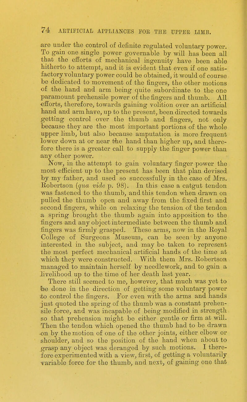 are under the control of definite regulated voluntary power. To gain one single power governable by will lias been all that the efforts of mechanical ingenuity havo been able hitherto to attempt, and it is evident that even if one satis- factory voluntary power could be obtained, it would of course be dedicated to movement of the fingers, the other motions of the hand and arm being quite subordinate to the one paramount prehensile power of the fingers and thumb. All ■efforts, therefore, towards gaining volition over an artificial hand and arm have, up to the present, been directed towards getting control over the thumb and fingers, not only because they are the most important portions of the whole upper limb, but also because amputation is more fi-equent lower down at or near the hand than higher up, and there- fore there is a greater call to supply the finger power than -any other power. Now, in the attempt to gain voluntary finger jDower the most efficient up to the present has been that plan devised by my father, and used so successfully in the case of Mrs. Robertson {qua vide p. 98). In this case a catgut tendon was fastened to the thumb, and this tendon when drawn on pulled the thumb open and away from the fixed first and second fingers, while on relaxing the tension of the tendon a spring brought the thumb again into apposition to the fingers and any object intermediate between the thumb and fingers was fii-mly grasped. These arms, now in the Royal College of Sm-geons Museum, can be seen by anyone interested in the subject, and may be taken to represent the most perfect mechanical artificial hands of the time at which they were constructed. With them Mrs. Robertson managed to maintain herself by needlework, and to gain a livelihood up to the time of her death last year. There still seemed to me, however, that much was yet to he done in the direction of getting some voluntary power ito control the fingers. For even with the arms and hands just quoted the spring of the thumb was a constant prehen- sile force, and was incapable of being modified in strength so that prehension might bo either gentle or firm at will. Then the tendon which opened the thumb had to be drawn .on by the motion of one of the other joints, either elbow or shoulder, and so the position of the hand when about to grasp any object was deranged by such motions. I there- fore experimented with a view, first, of getting a voluntarily variable force for the thumb, and next, of gaining one that