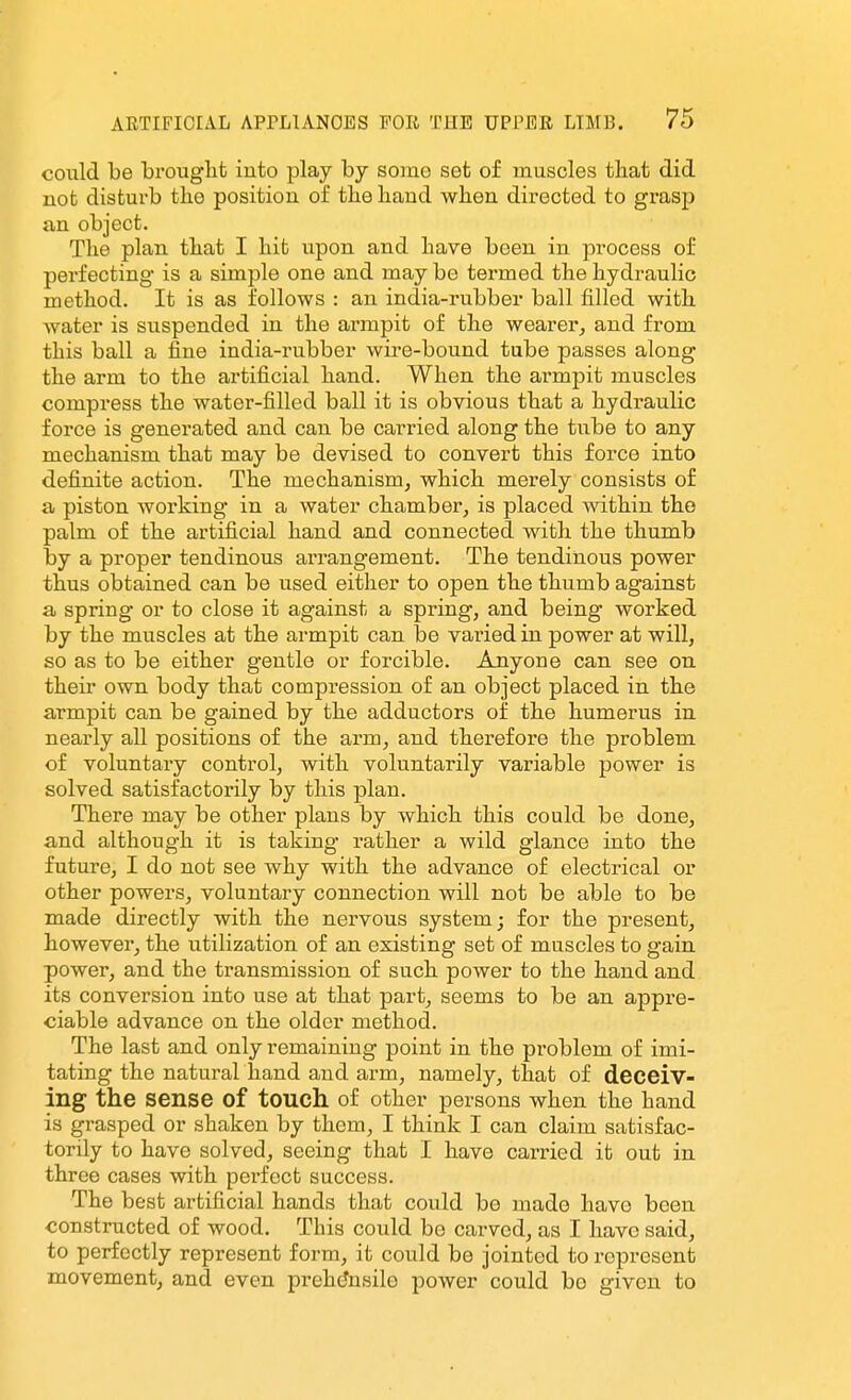 could be brouglit into play by some set of muscles that did not disturb the position of the hand when directed to grasp an object. The plan that I hit upon and have been in process of perfecting is a simple one and may be termed the hydraulic method. It is as follows : an india-rubber ball filled with water is suspended in the armpit of the wearer, and from this ball a fine india-rubber wire-bound tube passes along the arm to the artificial hand. When the armpit muscles compress the water-filled ball it is obvious that a hydi'aulic force is generated and can be carried along the tube to any mechanism that may be devised to convert this force into definite action. The mechanism, which merely consists of a piston working in a water chamber, is placed within the palm of the artificial hand and connected with the thumb by a proper tendinous arrangement. The tendinous power thus obtained can be used either to open the thumb against a spring or to close it against a spring, and being worked by the muscles at the armpit can be varied in power at will, so as to be either gentle or forcible. Anyone can see on their own body that compression of an object placed in the armpit can be gained by the adductors of the humerus in nearly all positions of the arm, and therefore the problem of voluntary control, with voluntarily variable power is solved satisfactorily by this plan. There may be other plans by which this could be done, and although it is taking rather a wild glance into the future, I do not see why with the advance of electrical or other powers, voluntary connection will not be able to be made directly with the nervous system; for the present, however, the utilization of an existing set of muscles to gain power, and the transmission of such power to the hand and its conversion into use at that part, seems to be an appre- ciable advance on the older method. The last and only remaining point in the problem of imi- tating the natural hand and arm, namely, that of deceiv- ing the sense of touch of other persons when the hand is grasped or shaken by them, I think I can claim satisfac- torily to have solved, seeing that I have carried it out in three cases with perfect success. The best artificial hands that could be made have been constructed of wood. This could be carved, as I have said, to perfectly represent form, it could be jointed to represent movement, and even prehensile power could bo given to