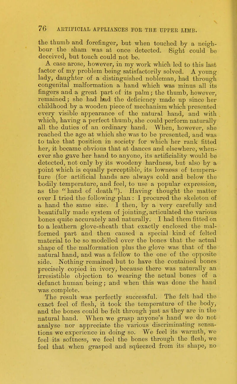 the thumb and forefinger, but when touched by a neigh- bour the sham was at once detected. Sight could be deceived, but touch could not be. A case arose, however, in my work which led to this last factor of my problem being satisfactorily solved. A young lady, daughter of a distinguished nobleman, had through congenital malformation a hand which was minus all its fingers and a great part of its palm; the thumb, however, remained; she had hjad the deficiency made up since her childhood by a wooden piece of mechanism which presented every visible appearance of the natural hand, and with which, having a perfect thumb, she could perform naturally all the duties of an ordinary hand. When, however, she reached the age at which she was to be presented, and was to take that position in society for which her rank fitted her, it became obvious that at dances and elsewhere, when- ever she gave her hand to anyone, its artificiality would be detected, not only by its woodeny hardness, but also by a point which is equally perceptible, its lowness of tempera- ture (for artificial hands are always cold and below the bodily temperature, and feel, to use a popular expression, as the hand of death). Having thought the matter over I tried the following plan : I procured the skeleton of a hand the same size. I then, by a very carefully and beautifully made system of jointing, articulated the various bones quite accurately and naturally. I had them fitted on to a leathern glove-sheath that exactly enclosed the mal- formed part and then caused a special kind of felted material to be so modelled over the bones that the actual shape of the malformation plus the glove was that of the natural hand, and was a fellow to the one of the opposite side. Nothing remained but to have the contained bones precisely copied in ivory, because there was naturally an irresistible objection to wearing the actual bones of a defunct human being; and when this was done the hand was complete. The result was perfectly successful. The felfc had the exact feel of flesh, it took the temperature of the body, and the bones could be felt through just as they are in the natural hand. When we grasp anyone's hand we do not analyse nor appreciate the various discriminating sensa- tions we experience in doing so. We feel its warmth, we feel its softness, we feel the bones through the flesh, we feel that when grasped and squeezed fi-om its shape, no