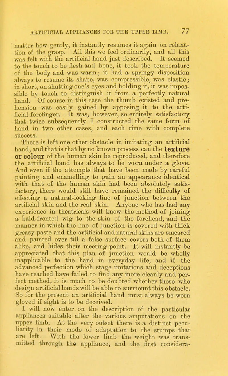 matter how gently, it instantly resumes it again on relaxa- tion of the grasp. All this we feel ordinarily, and all this was felt with the artificial hand just described. It seemed to the touch to be flesh and bone, it took the temperature of the body and was warm; it had a springy disposition always to resume its shape, was compressible, was elastic; in short, on shutting one's eyes and holding it, it was impos- sible by touch to distinguish it from a perfectly natural hand. Of course in this case the thumb existed and pre- hension was easily gained by apposing it to the arti- ficial forefinger. It was, however, so entirely satisfactory that twice subsequently I constructed the same form of hand in two other cases, and each time with complete success. There is left one other obstacle in imitating an artificial hand, and that is that by no known process can the texture or colour of the human skin be reproduced, and therefore the artificial hand has always to be worn under a glove. And even if the attempts that have been made by careful painting and enamelling to gain an appearance identical with that of the human skin had been absolutely satis- factory, there would still have remained the diflB.culty of effecting a natural-looking line of junction between the artificial skin and the real skin. Anyone who has had any experience in theatricals will know the method of joining a bald-fronted wig to the skin of the forehead, and the manner in which the line of junction is covered with thick greasy paste and the artificial and natural skins are smeared and painted over till a false surface cov^ers both of them alike, and hides their meeting-point. It will instantly be appreciated that this plan of junction would be wholly inapplicable to the hand in everyday life, and if the advanced perfection which stage imitations and deceptions have reached have failed to find any more cleanly and per- fect method, it is much to be doubted whether those who design artificial hands will be able to surmount this obstacle. So for the present an artificial hand must always be worn gloved if sight is to be deceived. I will now enter on the description of the particular appliances suitable after the various amputations on the upper limb. At the very outset there is a distinct pecu- liarity in their mode of adaptation to the stumps that are left. With the lower limb the weight was trans- mitted through the appliance, and the first considera-
