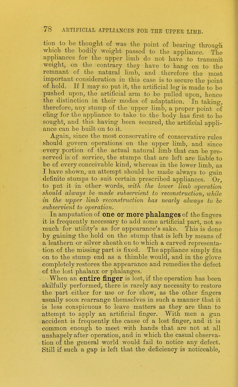 tion to be tlionglit of was the point of bearing through which the bodily weight passed to the appliance. The appliances for the upper limb do not have to transmit weight, on the contrary they have to hang on to the remnant of the natural limb, and therefore the most important consideration in this case is to secure the point of hold. If I may so put it, the artificial leg is made to be pushed upon, the artificial arm to be pulled upon, hence the distinction in their modes of adaptation. In taking, therefore, any stump of the upper limb, a proper point of cling for the appliance to take to the body has first to be sought, and this having been secured, the artificial appli- ance can be built on to it. Again, since the most conservative of conservative rules should govern operations on the upper limb, and since every portion of the actual natural limb that can be pre- served is of service, the stumps that are left are liable to be of every conceivable kind, whereas in the lower limb, as I have shown, an attempt should be made always to gain definite stumps to suit certain prescribed appliances. Or, to put it in other words, with the lower limb operation should always he made subservient to reconstruction, while in the upper limb reconstruction has nearly always to he subservient to operation. In amputation of one Or more phalanges of the fingers it is frequently necessary to add some artificial part, not so much for utility's as for appearance's sake. This is done by gaining the hold on the stump that is left by means of a leathern or silver sheath on to which a carved representa- tion of the missing part is fixed. The appliance simply fits on to the stump end as a thimble would, and in the glove completely restores the appearance and remedies the defect of the lost phalanx or phalanges. When an entire finger is lost, if the operation has been skilfully performed, there is rarely any necessity to restore the part either for use or for show, as the other fingers usually soon rearrange themselves in such a manner that it is less conspicuous to leave matters as they are than to attempt to apply an artificial finger. With men a gun accident is frequently the cause of a lost finger, and it is common enough to meet with hands that are not at all unshapely after operation, and in which the casual observa- tion of the general world would fail to notice any defect. Still if such a gap is left that the deficiency is noticeable.
