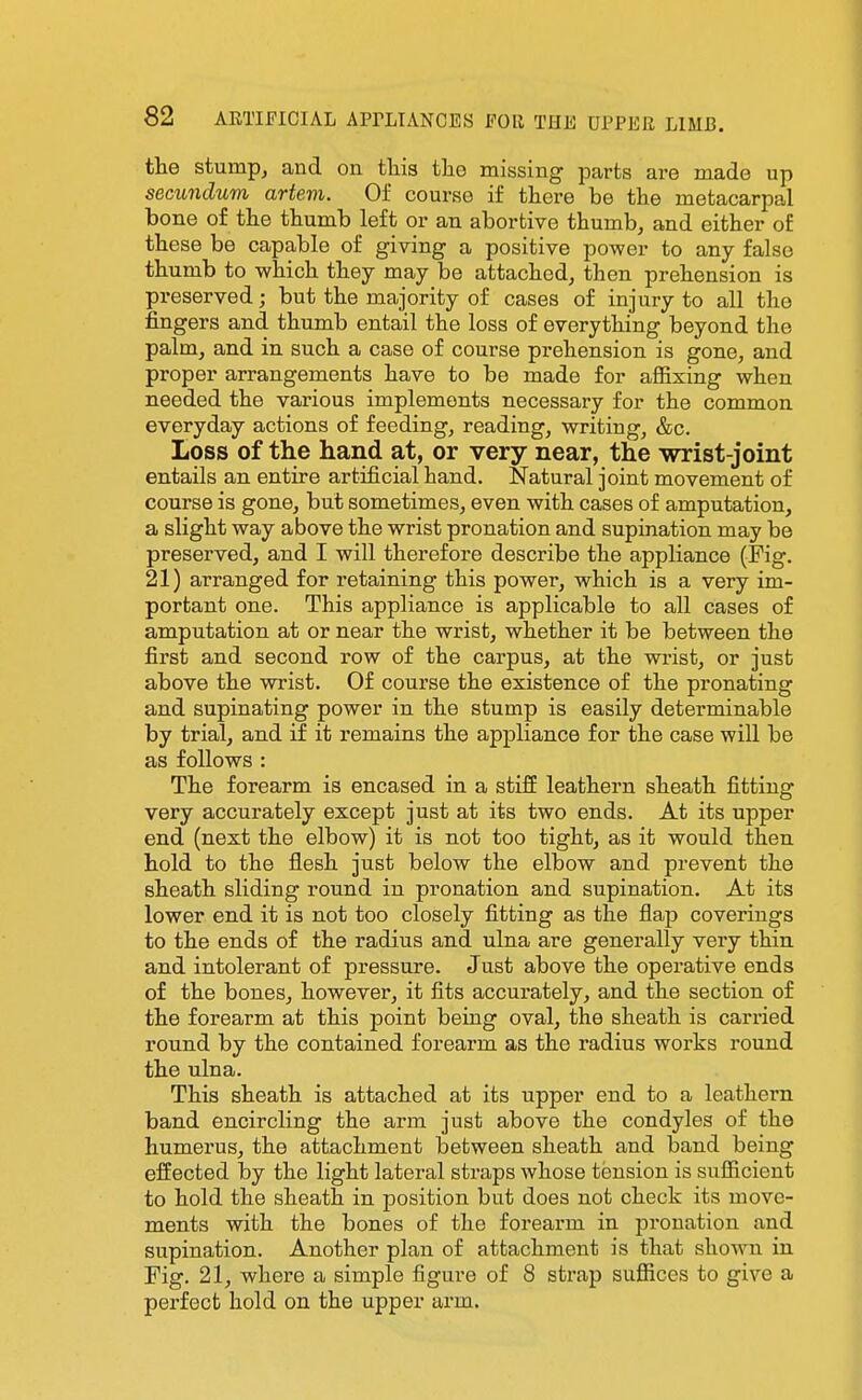 the stump, and on this the missing parts are made up secundum artem. Of course if there be the metacarpal bone of the thumb left or an abortive thumb, and either of these be capable of giving a positive power to any false thumb to which they may be attached, then prehension is preserved; but the majority of cases of injury to all the fingers and thumb entail the loss of everything beyond the palm, and in such a case of course prehension is gone, and proper arrangements have to be made for affixing when needed the various implements necessary for the common everyday actions of feeding, reading, writing, &c. Loss of the hand at, or very near, the wrist-joint entails an entire artificial hand. Natural joint movement of course is gone, but sometimes, even with cases of amputation, a slight way above the wrist pronation and supination may be preserved, and I will therefore describe the appliance (Fig. 21) arranged for retaining this power, which is a very im- portant one. This appliance is applicable to all cases of amputation at or near the wrist, whether it be between the first and second row of the carpus, at the wrist, or just above the wrist. Of course the existence of the pronating and supinating power in the stump is easily determinable by trial, and if it remains the appliance for the case will be as follows : The forearm is encased in a stiff leathern sheath fitting very accurately except just at its two ends. At its upper end (next the elbow) it is not too tight, as it would then hold to the flesh just below the elbow and prevent the sheath sliding round in pronation and supination. At its lower end it is not too closely fitting as the flap coverings to the ends of the radius and ulna are generally very thin and intolerant of pressure. Just above the operative ends of the bones, however, it fits accurately, and the section of the forearm at this point being oval, the sheath is carried round by the contained forearm as the radius works round the ulna. This sheath is attached at its upper end to a leathern band encircling the arm just above the condyles of the humerus, the attachment between sheath and band being effected by the light lateral straps whose tension is sufficient to hold the sheath in position but does not check its move- ments with the bones of the forearm in pronation and supination. Another plan of attachment is that shown in Fig. 21, where a simple figure of 8 strap suffices to give a perfect hold on the upper ai'm.