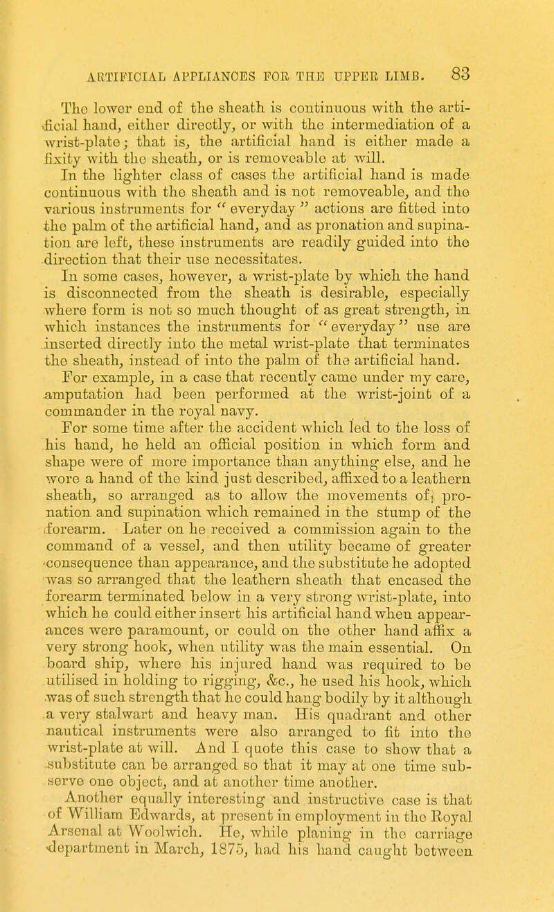 The lower end of tlie slieath is continuous with the arti- >ficial hand, either directly, or with the intermediation of a wrist-plate; that is, the artificial hand is either made a fixity with the sheath, or is removeablo at Avill. In the lighter class of cases the artificial hand is made continuous with the sheath and is not removeablo, and the various instruments for  everyday  actions are fitted into the palm of the artificial hand, and as pronation and supina- tion are left, these instruments are readily guided into the direction that their use necessitates. In some cases, however, a wrist-plate by which the hand is disconnected from the sheath is desirable, especially where form is not so much thought of as great strength, in which instances the instruments for  eveiyday use are inserted directly into the metal wrist-plate that terminates the sheath, instead of into the palm of the artificial hand. For example, in a case that recently came under my care, imputation had been performed at the wrist-joint of a commander in the royal navy. For some time after the accident which led to the loss of his hand, he held an oflicial position in which form and shape were of more importance than anything else, and he wore a hand of the hind just described, affixed to a leathern sheath, so arranged as to allow the movements ofj pro- nation and supination which remained in the stump of the .forearm. Later on he received a commission again to the command of a vessel, and then utility became of greater •consequence than appearance, and the substitute he adopted was so arranged that the leathern sheath that encased the forearm terminated below in a very strong wrist-plate, into which he could either insert his artificial hand when appear- ances were paramount, or could on the other hand affix a very strong hook, when utility was the main essential. On board ship, where his injured hand was required to be utilised in holding to rigging, &c., he used his hook, which was of such strength that he could hang bodily by it although a very stalwart and heavy man. His quadrant and other nautical instruments were also arranged to fit into the wrist-plate at will, j^nd I quote this case to show that a substitute can be arranged so that it may at one time sub- serve one object, and at another time another. Another equally interesting and instructive case is that of William Edwards, at present in employment in the Royal Arsenal at Woolwich. He, while planing in the carriage -department in March, 1875, had his hand caught between