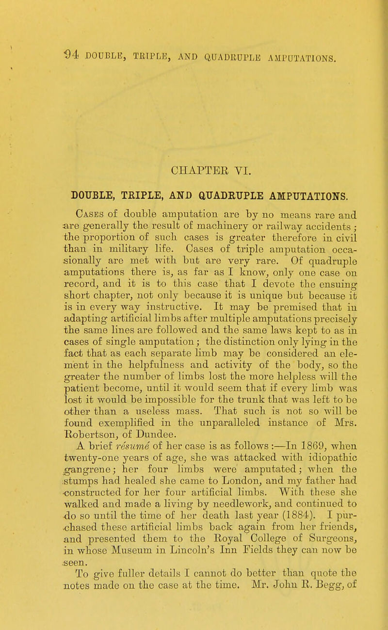 CHAPTER VI. DOUBLE, TEIPLE, AND aTJADRUPLE AMPUTATIONS. Cases of double amputation are by no means rare and are generally the result o£ macliinery or railway accidents ; the proportion of sucIl cases is greater therefore in civil than in military life. Cases of triple amputation occa- sionally are met with but are very rare. Of quadruple amputations there is, as far as I know, only one case on record, and it is to this case that I devote the ensuins: short chapter, not only because it is unique but because it is in every way instructive. It may be premised that in adapting artificial limbs after multiple amputations precisely the same lines are followed and the same laws kept to as in cases of single amputation; the distinction only lying in the fact that as each separate limb may be considered an ele- ment in the helpfulness and activity of the body, so the greater the number of limbs lost the more helpless will the patient become, until it would seem that if every limb was last it would be impossible for the trunk that was left to be other than a useless mass. That such is not so will be found exemplified in the unparalleled instance of Mrs. Bobertson, of Dundee. A brief resume of her case is as follows :—In 1869, when twenty-one years of age, she was attacked with idiopathic jgangrene; her four limbs were amputated; when the .stumps had healed she came to London, and my father had ■constructed for her four artificial limbs. With these she walked and made a living by needlework, and continued to ■do so until the time of her death last year (1884). I pur- chased these artificial limbs back again from her friends^ and presented them to the Royal College of Surgeons, in whose Museum in Lincoln's Inn Fields they can now be .seen. To give fuller details I cannot do better than quote the notes made on the case at the time. Mr. John R. Begg, of