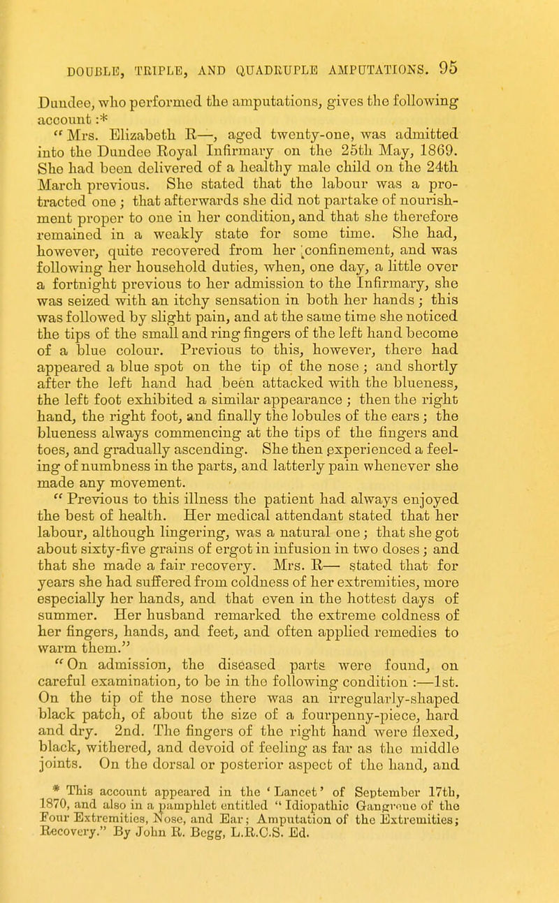 Duuclee, wlio performed the amputations, gives the following account :*  Mrs. Elizabeth R—, aged twenty-one, was admitted into the Dundee Eoyal Infirmary on the 25th May, 1869. She had been delivered of a healthy male child on the 24tli March previous. She stated that the labour was a pro- tracted one ; that afterwards she did not partake of nourish- ment proper to one in her condition, and that she therefore remained in a weakly state for some time. She had, however, quite I'ecovered from her [^confinement, and was following her household duties, when, one day, a little over a fortnight previous to her admission to the Infirmary, she was seized with an itchy sensation in both her hands; this was followed by slight pain, and at the same time she noticed the tips of the small and ring fingers of the left hand become of a blue colour. Previous to this, however, there had appeared a blue spot on the tip of the nose ; and shortly after the left hand had been attacked with the blueness, the left foot exhibited a similar appearance ; then the right hand, the right foot, and finally the lobules of the ears; the blueness always commencing at the tips of the fingers and toes, and gradually ascending. She then pxperienced a feel- ing of numbness in the parts, and latterly pain whenever she made any movement.  Previous to this illness the patient had always enjoyed the best of health. Her medical attendant stated that her labour, although lingering, was a natural one; that she got about sixty-five grains of ergot in infusion in two doses; and that she made a fair recovery. Mrs. R— stated that for years she had suffered from coldness of her extremities, more especially her hands, and that even in the hottest days of summer. Her husband remarked the extreme coldness of her fingers, hands, and feet, and often applied remedies to warm them.  On admission, the diseased parts were found, on careful examination, to be in the following condition :—1st. On the tip of the nose there was an irregularly-shaped black patch, of about the size of a fourpenny-piece, hard and dry. 2nd. The fingers of the right hand were fiexed, black, withered, and devoid of feeling as far as the middle joints. On the dorsal or posterior aspect of the hand, and * This account appeared in the ' Lancet' of September 17tL, 1870, and also in a pamphlet entitled  Idiopathic Gangvoue of the Four Extremities, Nose, and Ear; Amputation of the Extremities; Recovery. By John R. Bcgg, L.R.CS. Ed.