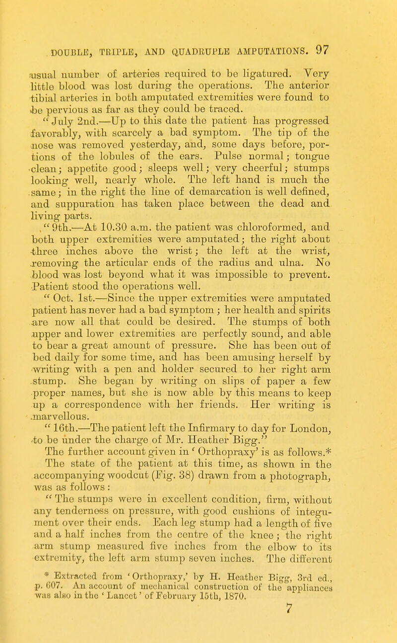 rusual uumber of arteries required to be ligatured. Very- little blood was lost during the operations. The anterior tibial arteries in both amputated extremities were found to he pervious as far as they could be traced.  July 2nd.—Up to this date the patient has progressed favorably, with scarcely a bad symptom. The tip of the nose was removed yesterday, and, some days before, por- tions of the lobules of the ears. Pulse normal; tongue •clean; appetite good; sleeps well; very cheerful; stumps looking well, nearly whole. The left hand is much the .same; in the right the line of demarcation is well defined, and suppuration has taken place between the dead and living parts. ,9th.—At 10.30 a.m. the patient was chloroformed, and both upper extremities were amputated; the right about -three inches above the wrist; the left at the wrist, removing the articular ends of the radius and ulna. No blood was lost beyond what it was impossible to prevent. •Patient stood the operations well.  Oct. 1st.—Since the upper extremities were amputated patient has never had a bad symptom ; her health and spirits are now all that could be desired. The stumps of both xipper and lower extremities are perfectly sound, and able to bear a great amount of pressure. She has been out of bed daily for some time, and has been amusing herself by writing with a pen and holder secured to her right arm stump. She began by writing on slips of paper a few proper names, but she is now able by this means to keep up a correspondence with her friends. Her writing is .marvellous.  16th.—The patient left the Infirmary to day for London, -to be under the charge of Mr. Heather Bigg. The further account given in ' Orthopraxy' is as follows.* The state of the patient at this time, as shown in the accompanying woodcut (Pig. 38) drawn from a photograph, was as follows:  The stumps were in excellent condition, firm, without any tenderness on pressure, with good cushions of integu- ment over their ends. Each leg stump had a length of five and a half inches from the centre of the knee; the right arm stump measured five inches from the elbow to its extremity, the left arm stump seven inches. The diii'erent * Extracted from ' Orthopraxy,' by H. HeatLer Bigg, 3rd ed., p. G07. An account of mechanical construction of the appliances -was also in the ' Lancet' of February 15th, 1870. 7