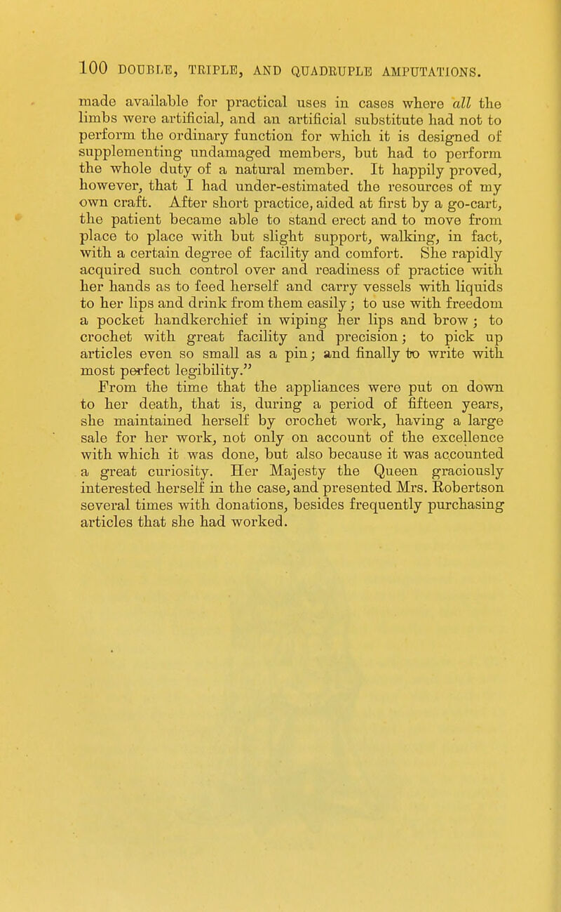 made available for practical uses in cases where all tlie limbs were artificial, and an artificial substitute liad not to perform the ordinary function for which it is designed of supplementing undamaged members, but had to perform the whole duty of a natural member. It happily proved, however, that I had under-estimated the resources of my own craft. After short practice, aided at first by a go-cart, the patient became able to stand erect and to move from place to place with but slight support, walking, in fact, with a certain degree of facility and comfort. She rapidly acquired such control over and readiness of practice with her hands as to feed herself and carry vessels with liquids to her lips and drink from them easily; to use with freedom a pocket handkerchief in wiping her lips and brow ; to crochet with great facility and pi^ecision; to pick up articles even so small as a pin; and finally to write with most perfect legibility. From the time that the appliances were put on down to her death, that is, during a period of fifteen years, she maintained herself by crochet work, having a large sale for her work, not only on account of the excellence with which it was done, but also because it was accounted a great curiosity. Her Majesty the Queen graciously interested herself in the case, and presented Mrs. Robertson several times with donations, besides frequently purchasing articles that she had worked.