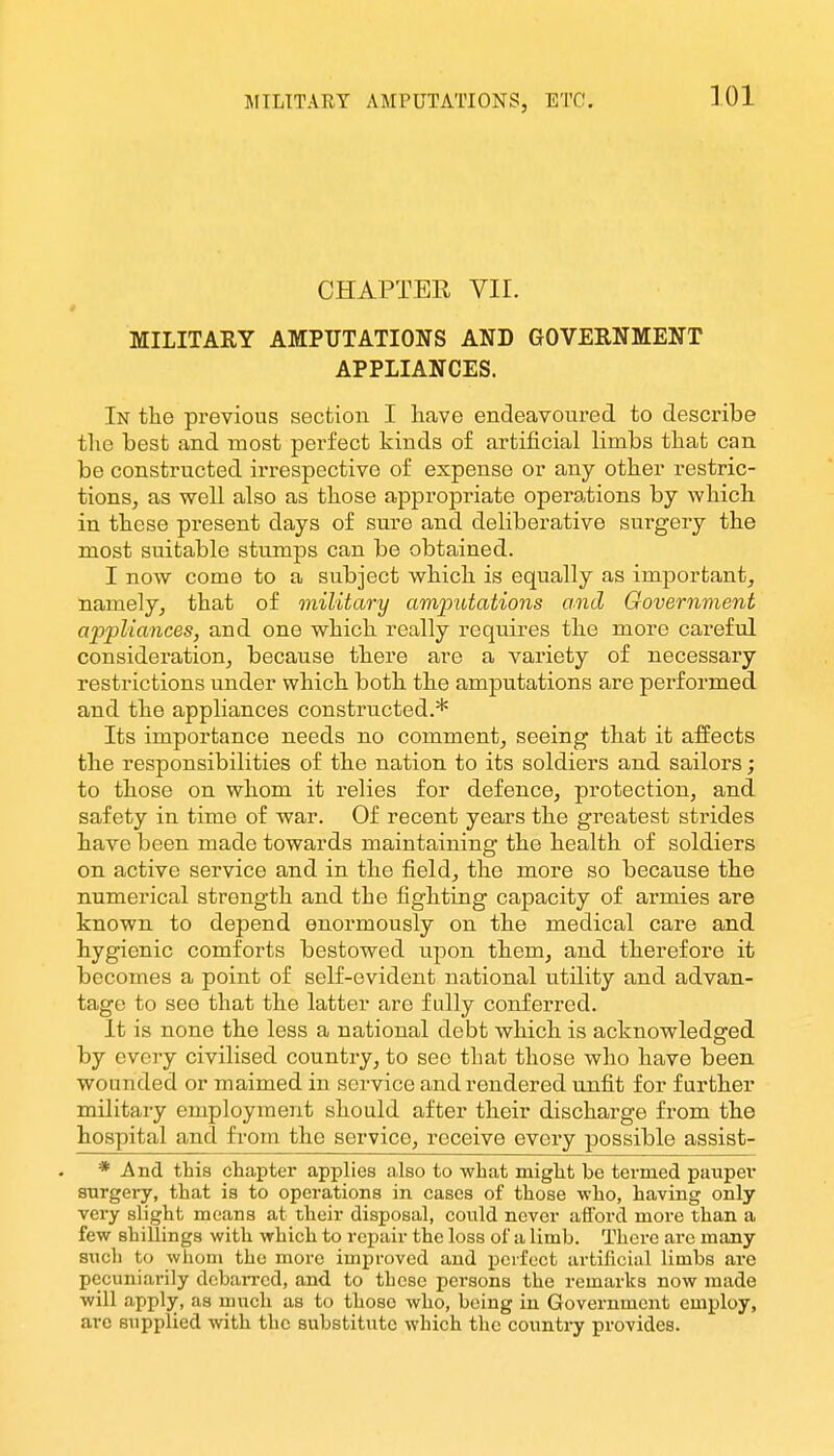 JFILTTARY AMPUTATIONS, ETC. CHAPTER VIL MILITARY AMPUTATIONS AND GOVERNMENT APPLIANCES. In the previous section I have endeavoured to describe the best and most perfect kinds of artificial limbs that can be constructed irrespective of expense or any other restric- tionS; as well also as those appropriate operations by which in these present days of sure and deliberative surgery the most suitable stumps can be obtained. I now come to a subject which is equally as important, namely, that of military amputations and Government ajipUances, and one which really requires the more careful consideration, because there are a variety of necessary restrictions under which both the amputations are performed and the appliances constructed.* Its importance needs no comment, seeing that it aifects the responsibilities of the nation to its soldiers and sailors; to those on whom it relies for defence, protection, and safety in time of war. Of recent years the greatest strides have been made towards maintaining the health of soldiers on active service and in the field, the more so because the numerical strength and the fighting capacity of armies are known to depend enormously on the medical care and hygienic comforts bestowed upon them, and therefore it becomes a point of self-evident national utility and advan- tage to see that the latter are fully conferred. It is none the less a national debt which is acknowledged by every civilised country, to see that those who have been wounded or maimed in service and rendered unfit for farther militaiy employment should after their discharge from the hospital and from the service, receive evei'y possible assist- * And this chapter applies also to what might be termed paupei* surgery, that is to operations in cases of those who, having only very slight moans at their disposal, could never aflbrd more than a few shillings with which to repair the loss of a limb. There arc many such to whom the more improved and perfect artificial limbs are pecuniarily dcbaiTcd, and to these persons the remarks now made will apply, as much as to those who, being in Government employ, are supplied with the substitute which the country provides.