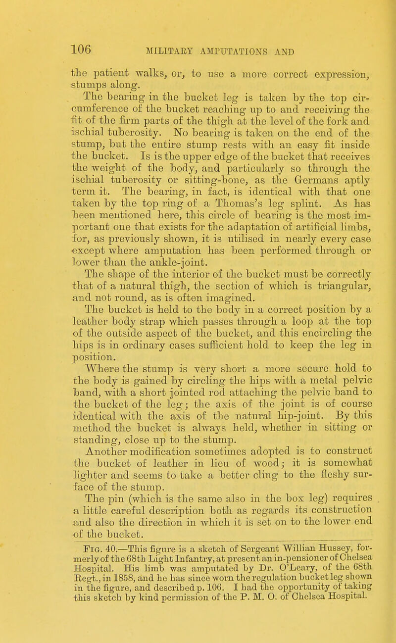 the patient walks, or, to use a more correct expression, stumps along'. The bearing in the bucket leg is taken by the top cir- cumference oi' the bucket reaching up to and receiving the fit of the firm parts of the thigh at the level of the fork and ischial tuberosity. JSTo bearing is taken on the end of the stump, but the entire stump rests with an easy fit inside the bucket. Is is the upper edge of the bucket that receives the weight of the body, and particularly so through the ischial tuberosity or sifcting-bone, as the Grermans aptly term it. The bearing, in fact, is identical with that one taken by the top ring of a Thomas's leg splint. As has been mentioned here, this circle of bearing is the most im- portant one that exists for the adaptation of artificial limbs, for, as previously shown, it is utilised in nearly every case except where amputation has been performed through or lower than the ankle-joint. The shape of the interior of the bucket must be correctly that of a natural thigh, the section of which is triangular, and not round, as is often imagined. The bucket is held to the body in a correct position by a leather body strap which passes through a loop at the top of the outside aspect of the bucket, and this encircling the hips is in ordinary cases sufficient hold to keep the leg in position. Where the stump is very short a more secure hold to the body is gained by circling the hips with a metal pelvic band, with a short jointed rod attaching the pelvic band to the bucket of the leg; the axis of the joint is of course identical with the axis of the natural hip-joint. By this method the bucket is always held, whether in sitting or standing, close up to the stump. Another modification sometimes adopted is to construct the bucket of leather in lieu of wood; it is somewhat lighter and seems to take a better cling to the fleshy sur- face of the stump. The pin (which is the same also in the box leg) requires , a little careful description both as regards its construction and also the direction in which it is set on to the lower end of the bucket. Fig. 40.—This figure is a sketch of Sergeant Willian Hussey, for- merly of the GStli Light Infantry, at present an in-pensioncr of Chelsea Hospital. His limb was amputated by Dr. O'Leary, of the 68th Eegt., in 1858, and he has since worn the regulation bucket leg shown in the figure, and described p. 106. I had the opportunity of taking this sketch by kind permission of the P. M. O. of Chelsea Hospital.