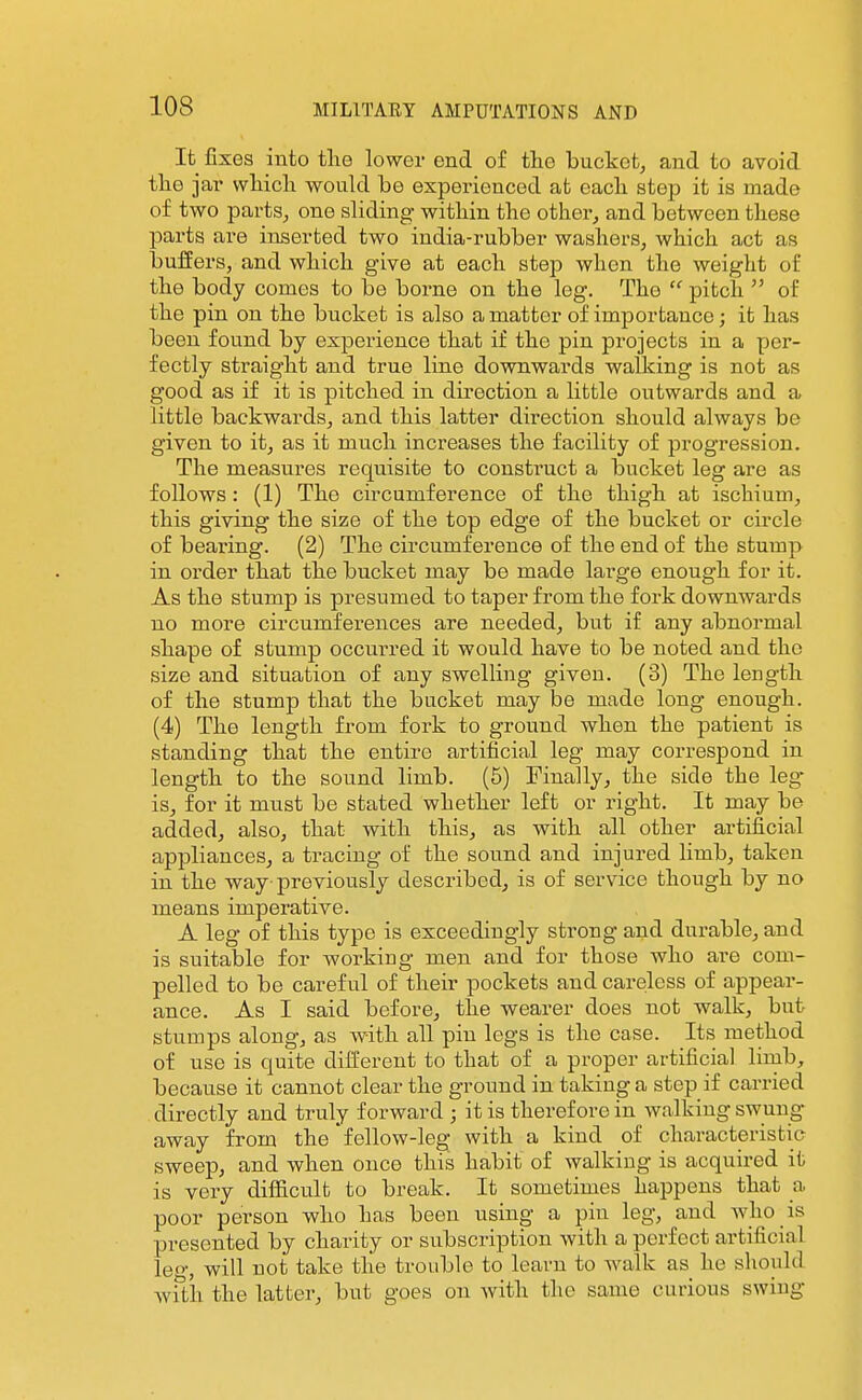 It fixes into the lower end of the bucket^ and to avoid tlie jfiv which woukl be experienced at each step it is made of two partS;, one sliding within the other^ and between these parts are inserted two india-rubber washers, which act as buffers, and which give at each step when the weight of the body comes to be borne on the log. The  pitch  of the pin on the bucket is also a matter of importance; it has been found by experience that if the pin projects in a per- fectly straight and true line downwards walking is not as good as if it is pitched in direction a little outwards and a little backwards, and this latter direction should always be given to it, as it much increases the facility of progression. The measures requisite to construct a bucket leg are as follows: (1) The circumference of the thigh at ischium, this giving the size of the top edge of the bucket or circle of bearing. (2) The circumference of the end of the stump in order that the bucket may be made large enough for it. As the stump is presumed to taper from the fork downwards no more circumferences are needed, but if any abnormal shape of stump occurred it would have to be noted and the size and situation of any swelling given. (3) The length of the stump that the bucket may be made long enough. (4) The length from fork to ground when the patient is standing that the entire artificial leg may correspond in length to the sound limb. (5) Finally, the side the leg- is, for it must be stated whether left or right. It may be added, also, that with this, as with all other artificial appliances, a tracing of the sound and injured limb, taken in the way previously described, is of service though by no means imperative. A leg of this type is exceedingly strong and durable, and is suitable for working men and for those who are com- pelled to be careful of their pockets and careless of appear- ance. As I said before, the wearer does not walk, but stumps along, as Avith all pin legs is the case. Its method of use is quite different to that of a proper artificial lirub, because it cannot clear the ground in taking a step if carried directly and truly forward ; it is therefore in walking swung away from the fellow-leg with a kind of characteristic sweep, and when once this habit of walking is acquired it is very difficult to break. It sometimes happens that a poor person who has been using a pin leg, and who is presented by charity or subscription with a perfect artificial le-, will not take the trouble to leavn to walk as he should wfth the latter, but goes on with the same curious swiug