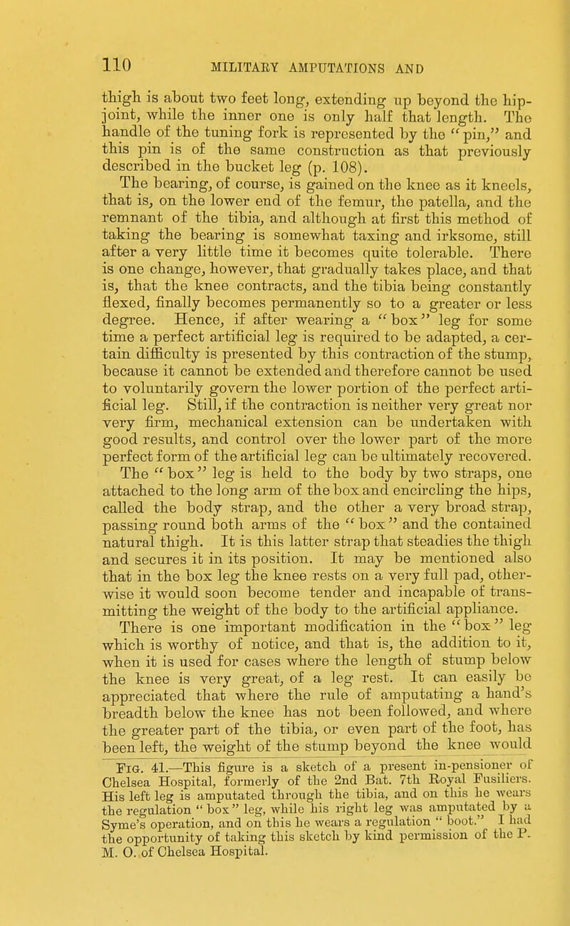 thigli is about two feet long, extending up beyond tlie hip- joint, while the inner one is only half that length. The handle of the tuning fork is represented by the  pin/' and this pin is of the same construction as that previously described in the bucket leg (p. 108). The bearingj of course, is gained on the knee as it kneels, that is, on the lower end of the femur, the patella, and the remnant of the tibia, and although at first this method of taking the bearing is somewhat taxing and irksome, still after a very little time it becomes quite tolerable. There is one change, however, that gradually takes place, and that is, that the knee contracts, and the tibia being constantly flexed, finally becomes permanently so to a greater or less degree. Hence, if after wearing a  box leg for some time a perfect artificial leg is required to be adapted, a cer- tain difficulty is presented by this contraction of the stump, because it cannot be extended and therefore cannot be used to voluntarily govern the lower portion of the perfect arti- ficial leg. Still, if the contraction is neither very great nor very firm, mechanical extension can be undertaken with good results, and control over the lower part of the more perfect form of the artificial leg can be ultimately recovered. The box leg is held to the body by two straps, one attached to the long arm of the box and encirchng the hips, called the body strap, and the other a very broad strap, passing round both arms of the  bos  and the contained natural thigh. It is this latter strap that steadies the thigh and secures ib in its position. It may be mentioned also that in the box leg the knee rests on a very full pad, other- wise it would soon become tender and incapable of trans- mitting the weight of the body to the artificial appliance. There is one important modification in the box leg which is worthy of notice, and that is, the addition to it, when it is used for cases where the length of stump below the knee is very great, of a leg rest. It can easily be appreciated that where the rule of amputating a hand's breadth below the knee has not been followed, and where the greater part of the tibia, or even part of the foot, has been left, the weight of the stump beyond^ the kneejwould Fig. 41.—This figure is a sketch of a present in-pensioner of Chelsea Hospital, formerly of the 2nd Bat. 7th Royal Fusiliers. His left leg is amputated through the tihia, and on this he wears the regulation  box leg, while his right leg was amputated by a Syme's operation, and on this he wears a regulation  boot. I had the opportunity of taking this sketch by kind permission of the P. M. O. of Chelsea Hospital.
