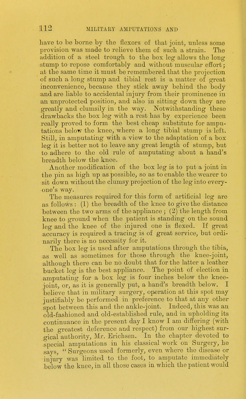 have to be borne by the flexors of that joint, unless some provision was made to relieve them of such a strain. The addition of a steel trough to the box leg allows the long stump to repose comfortably and without muscular effort; at the same time it must be remembered that the projection of such a long stump and tibial rest is a matter of great inconvenience, because they stick away behind the body and are liable to accidental injuiy from their prominence in an unprotected position, and also in sitting down they are greatly and clumsily in the way. Notwithstanding these drawbacks the box leg with a rest has by experience been really proved to form the best cheap substitute for ampu- tations below the knee, where a long tibial stump is left. Still, in amputating with a view to the adaptation of a box leg it is better not to leave any great length of stump, but to adhere to the old rule of amputating about a hand's breadth below the knee. Another modification of the box leg is to put a joiat in the pin as high up as possible, so as to enable the wearer to sit down without the clumsy projection of the leg into every- one's way. The measures required for this form of artificial leg are as follows : (1) the breadth of the knee to give the distance between the two arms of the appliance ; (2) the length from knee to ground when the patient is standing on the sound leg and the knee of the injured one is flexed. If great accuracy is required a tracing is of great service, but ordi- narily there is no necessity for it. The box leg is used after amputations through the tibia, as well as sometimes for those through the knee-joint, although there can be no doubt that for the latter a leather bucket leg is the best appliance. The point of election in amputating for a box leg is four inches below the knee- joint, or, as it is generally put, a hand's breadth below. I believe that in military surgery, operation at this spot may justifiably be performed in preference to that at any other spot between this and the ankle-joint. Indeed, this was an old-fashioned and old-established rule, and in upholding its continuance in the present day I know I am differing (with the greatest deference and respect) from our highest sur- gical authority, Mr. Erichseu. In the chapter devoted to special amputations in his classical work on Surgery, he says,  Surgeons used formerly, even where the disease or injury was limited to the foot, to amputate immediately below the knee, in all those cases in which the patient would