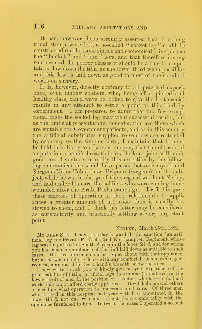 ^ It lias, however, been strongly asserted that if a long tibial stump were left, a so-called  socket leg could be- constructed on the same simple and economical principles as the bucket and box legs, and that therefore among soldiers and the poorer classes it should be a rule to ampu- tate as low down the tibia as the lower third when possible; and this law is laid down as good in most of the standard works on surgery. It is, however, directly contrary to all practical experi- ence, even among soldiers, who, being of a picked and healthy class, can always be looked to give the best crucial results in any attempt to settle a point of this kind by experiment. I am prepared to admit that in a few excep- tional cases the socket leg may yield successful results, but as the limbs at present under consideration are those which are suitable for Government patients, and as in this country the artificial substitutes supplied to soldiers are restricted by economy to the simpler sorts, I maintain that it must be held in military and pauper surgery that the old rule of amputation a hand^s breadth below the knee-joint still holds good, and I venture to fortify this assertion by the follow- ing communications which have passed between myself and Surgeon-Major Tobin (now Brigade Surgeon) on the sub- ject, while he was in charge of the surgical wards at Netley, and had under his care the soldiers who were coming home ■wounded after the Arabi Pasha campaign. Dr. Tobin gave these matters of operation in their relationship to appli- ances a greater amount of attention than is usually be- stowed to them, and I think his letter may be considered as satisfactorily and practically settling a very important point. Netlet ; March 25tli, 1882. My deae. Sik,—I have this day forwarded  for sanction  an arti- ficial leg for Private P. Keefe, 2nd Northampton Regiment, whose leg was amputated in South Africa in the lower third, and for whom you had made an appliance of the kind laid down as suitable to such cases. He tried for some months to get about with that appliance, but as he was unable to do so with any comfort I, at his own urgent request, amputated his leg a hand's breadth below the knee. I now write to ask you to kindly give me your experience of the practicability of fitting artificial legs to stumps (amputated in the lower third) of men in the position of a soldier, who have to do hai-d work and cannot afford costly appliances. It wiU help me and others in deciding what operation to undertake in future. Of three men who arrived in this hospital last year with legs amputated in the lower third, not one was able to get about comfortably with the appliance furnished to him. In two of the cases I operated a second