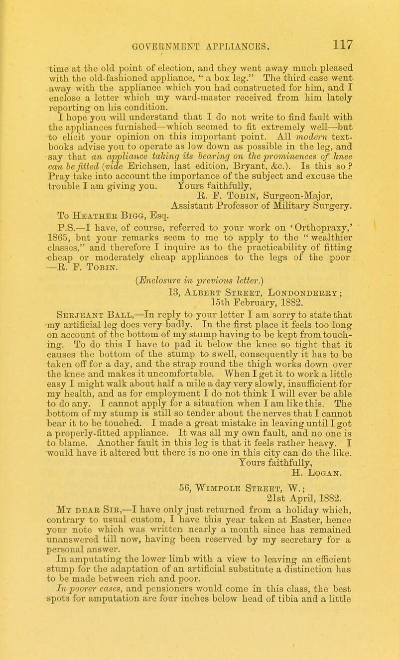 time at fcbo old point of election, and they went away much pleased with the old-fashioned appliance,  a box leg. The third case went away with the appliance which you had constructed for him, and I enclose a letter which my wai-d-master received from him lately reporting on his condition. I hope you will understand that I do not write to find fault with the appliances furnished—which seemed to fit extremely well—but to elicit your opinion on this important point. All modm'n text- books advise you to operate as low down as possible in the leg, and • say that an appliance talcing its hearing on the prominences of Icnee can befitted (vide Erichsen, last edition, Bryant, &c.). Is this so ? Pray take into account the importance of the subject and excuse the trouble I am giving you. Tours faithfully, R. F. ToBiN, Surgeon-Major, Assistant Professor of Military Surgery. To Heather Bigg, Esq. P.S.—I have, of course, referred to your work on ' Orthopraxy,' 1865, but your remarks seem to me to apply to the wealthier classes, and therefore I inquire as to the practicability of fitting •cheap or moderately cheap apijliances to the legs of the poor —R. F. ToBiN. {Enclosure in previous letter.) 13, Albert Street, Londonderry ; 15th February, 1882. Serjeant Ball,—In reply to your letter I am sorry to state that my artificial leg does very badly. In the first place it feels too long on account of the bottom of my stump having to be kept from touch- ing. To do this I have to pad it below the knee so tight that it causes the bottom of the stump to swell, consequently it has to be taken off for a day, and the strap round the thigh works down over the knee and makes it uncomfortable. When I get it to work a little easy I might walk about half a mile a day very slowly, insufficient for my health, and as for employment I do not think I will ever be able to do any. I cannot apply for a situation when I am like this. The bottom of my stump is still so tender about the nerves that I cannot bear it to be touched. I made a great mistake in leaving until I got a properly-fitted appliance. It was all my own fault, and no one is to blame. Another fault in this leg is that it feels rather heavy. I would have it altered but there is no one in this city can do the like. Tours faithfully, H. Logan. 56, WiMPOLE Street, W. ; 21st April, 1882. Mt dear Sir,—I have only just returned from a holiday which, contraiy to usual custom, I have this year taken at Easter, hence your note which was written nearly a month since has remained tmanswered till now, having been reserved by my secretary for a personal answer. In amputating the lower limb with a view to leaving an efficient stump for the adaptation of an artificial substitute a distinction has to be made between I'ich and poor. In poorer cases, and pensioners would come in this class, the best spots for amputation are four inches below head of tibia and a little