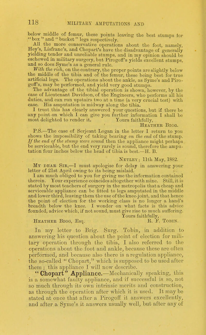 below middle of femur, these points leaving the best stumps for  box  and  bucket legs respectively. All the more conservative operations about the foot, namely, Hey's, Lisfi-anc's, and Ohopart's have the disadvantage of generally yielding tender and unreliable stumps, and in my opinion should be eschewed in military surgery, but Pirogoff's yields excellent stumps, and so does Syme's as a general rule. With the rich, on the contrary, the proper points are slightly below the middle of the tibia and of the femur, these being best for true artificial legs. The operations about the ankle, as Syme's andPii-o- goif's, may be performed, and yield very good stumps. The advantage of the tibial operation is shown, however, by the case of Lieutenant Davidson, of the Engineers, who performs all his duties, and can run upstairs two at a time (a very cnicial test) with ease. His amputation is midway along the tibia, I trust this has clearly answered your questions, but if there be any point on whicb I can give you lurther information I shall be most delighted to render it. Tours faithfully, Heathee Bigg. P.S.—The case of Serjeant Logan in the letter I return to you shows the impossibility of taking bearing on the end of the stump. If the end of the stivmp ivere sound then the appliance might perhaps be serviceable, but tbe end very rarely is sound, therefore the ampu- tation four inches below the head of tibia is best.—H. B. Netley; 11th May, 1882. My dear Sir,—I must apologise for delay in answering your letter of 21st April owing to its being mislaid. I am much obliged to you for giving me the information contained therein. Your experience coincides altogether with mine. Still, it is stated by most teachers of surgery in the metropolis that a cheap and serviceable appliance can be fitted to legs amputated in the middle and lower third, leaving them the use of the knee-joint, and that hence the point of election for the working class is no longer a hand's breadth below the knee. I wonder on what facts is this advice founded, advice which, if not sound, must give rise to much suffering. Yours faithfully, Heather Bigg, Esq. R. F. Tobin. In my letter to Brig. Surg. Tobin, iu addition to answering his question about the point of election for mili- tary opera^tion through the tibia, I also referred to the operations about the foot and ankle, because these are often performed, and because also there is a regulation appliance, the so-called  Chopart, which is supposed to be used after them; this appliance I will now describe. Chopart Appliance.—Mechanically speaking, thi.s is a somewhat faulty appliance, and if successful is so, not so much through its own intrinsic merits and construction, as through the operation after which it is used. It may be stated at once that after a Pirogoif it answers excellently, and after a Syme's it answers usually well, but after any of
