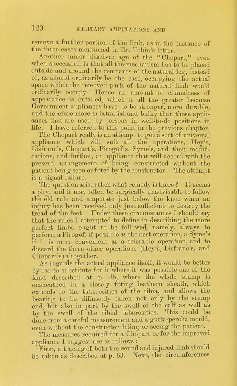 i-emovG a fm-fcliei- portion of tlio limb, as iu tho instance of the three cases mentioned in Dr. Tobin's letter. Another minor disadvantage of the  Chopart/' even when successful, is that all the mechanism has to be placed outside and around the remnants of the natural leg, instead of, as should ordinarily be the case, occupying the actual space which the removed parts of the natural limb would ordinarily occupy. Hence an amount of clumsiness of appearance is entailed, which is all the greater because Government appliances have to be stronger, more durable, and therefore more substantial and bulky than those appli- ances that are used by persons in well-to-do positions in life. I have referred to this point in the previous chapter. The Chopart really is an attempt to get a sort of universal appliance which will suit all the operations, Hey's, Lisfranc's, Chopart's, Pirogoif's, Syme's, and their modifi- cations, and further, an appliance that will accord with the present arrangement of being constructed without the patient being seen or fitted by the constructor. The attempt is a signal failure. The question arises then what remedy is there ? It seems a pity, and it may often be surgically unadvisable to follow the old rule and amputate just below the knee when an injury has been received only just sufficient to destroy the tread of the foot. Under these circumstances I should say that the rules I attemjited to define in describing the more perfect limbs ought to be followed, namely, always to perform a Pirogofi^ if possible as the best operation, a Syme's if it is more convenient as a tolerable operation, and to discard the three other operations (Hey's, Lisfi-anc's, and Chopart's) altogether. As regards the actual appliance itself, it would be better by far to substitute for it where it was possible one of the kind described at p. 45, where the whole stump is ensheathed in a closely fitting leathern sheath, which extends to the tuberosities of the tibia, and allows the bearing to be diffusedly taken not only by the stump end, but also in part by the swell of the calf as well as by the swell of the tibial tuberosities. This could be done from a careful measurement and a gutta-percha mould, even without the constructor fitting or seeing the patient. The measures required for a Chopart or for the improved appliance I suggest are as follows : First, a tracing of both the sound and injured lunb should be taken as described at p. G3. Next, the circumferences